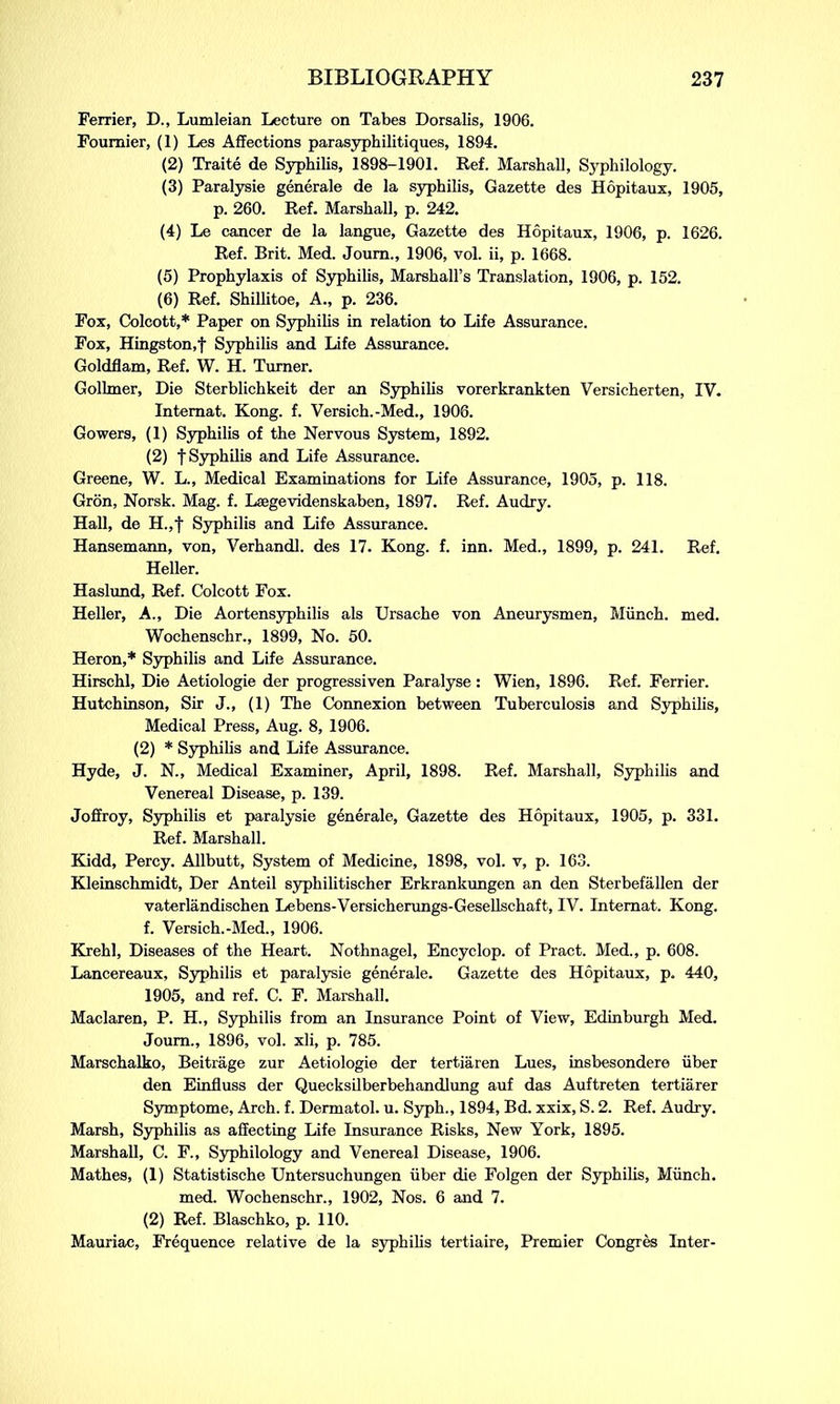 Ferrier, D., Lumleian Lecture on Tabes Dorsalis, 1906. Fournier, (1) Les Affections parasyphilitiques, 1894. (2) Traite de Syphilis, 1898-1901. Ref. Marshall, Syphilology. (3) Paralysie generale de la syphilis, Gazette des Hopitaux, 1905, p. 260. Ref. Marshall, p. 242. (4) Le cancer de la langue. Gazette des Hopitaux, 1906, p. 1626. Ref. Brit. Med. Joum., 1906, vol. ii, p. 1668. (5) Prophylaxis of Syphilis, Marshall’s Translation, 1906, p. 152. (6) Ref. Shillitoe, A., p. 236. Fox, Colcott,* Paper on Syphilis in relation to Life Assurance. Fox, Hingston.f Syphilis and Life Assurance. Goldflam, Ref. W. H. Turner. Golhner, Die Sterblichkeit der an Syphilis vorerkrankten Versicherten, IV. Intemat. Kong. f. Versich.-Med., 1906. Gowers, (1) Syphilis of the Nervous System, 1892. (2) t Syphilis and Life Assurance. Greene, W. L., Medical Examinations for Life Assurance, 1905, p. 118. Gron, Norsk. Mag. f. Laegevidenskaben, 1897. Ref. Audry. Hall, de H.,f Syphilis and Life Assurance. Hansemann, von, Verhandl. des 17. Kong. f. inn. Med., 1899, p. 241. Ref. Heller. Haslund, Ref. Colcott Fox. Heller, A., Die Aortensyphilis als Ursache von Aneurysmen, Munch, med. Wochenschr., 1899, No. 50. Heron,* Syphilis and Life Assurance. Hirschl, Die Aetiologie der progressiven Paralyse : Wien, 1896. Ref. Ferrier. Hutchinson, Sir J., (1) The Connexion between Tuberculosis and Syphilis, Medical Press, Aug. 8, 1906. (2) * Syphilis and Life Assurance. Hyde, J. N., Medical Examiner, April, 1898. Ref. Marshall, Syphilis and Venereal Disease, p. 139. Joffroy, Syphilis et paralysie generale. Gazette des Hopitaux, 1905, p. 331. Ref. Marshall. Kidd, Percy. Allbutt, System of Medicine, 1898, vol. v, p. 163. Kleinschmidt, Der Anteil syphilitischer Erkrankungen an den Sterbefallen der vaterlandischen Lebens-Versicherungs-Gesellschaft, IV. Intemat. Kong, f. Versich.-Med., 1906. Krehl, Diseases of the Heart. Nothnagel, Encyclop. of Pract. Med., p. 608. Lancereaux, Syphilis et paralysie generale. Gazette des Hopitaux, p. 440, 1905, and ref. C. F. Marshall. Maclaren, P. H., Syphilis from an Insurance Point of View, Edinburgh Med. Joum., 1896, vol. xli, p. 785. Marschalko, Beitrage zur Aetiologie der tertiaren Lues, insbesondere iiber den Einfluss der Quecksilberbehandlung auf das Auftreten tertiarer Symptome, Arch. f. Dermatol, u. Syph., 1894, Bd. xxix, S. 2. Ref. Audry. Marsh, Syphilis as affecting Life Insurance Risks, New York, 1895. Marshall, C. F., Syphilology and Venereal Disease, 1906. Mathes, (1) Statistische Untersuchungen iiber die Folgen der Syphilis, Munch, med. Wochenschr., 1902, Nos. 6 and 7. (2) Ref. Blaschko, p. 110. Mauriac, Frequence relative de la syphilis tertiaire, Premier Congres Inter-