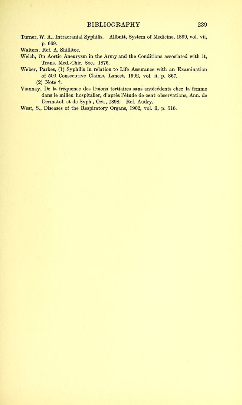 Turner, W. A., Intracranial Syphilis. Allbutt, System of Medicine, 1899, vol. vii, p. 669. Walters, Ref. A. Shillitoe. Welch, On Aortic Aneurysm in the Army and the Conditions associated with it, Trans. Med.-Chir. Soc., 1876. Weber, Parkes, (1) Syphilis in relation to Life Assurance with an Examination of 500 Consecutive Claims, Lancet, 1902, vol. ii, p. 867. (2) Note f. Viannay, De la frequence des lesions tertiaires sans antecedents chez la femme dans le milieu hospitalier, d’apres l’etude de cent observations, Ann. de Dermatol, et de Syph., Oct., 1898. Ref. Audry. West, S., Diseases of the Respiratory Organs, 1902, vol. ii, p. 516.