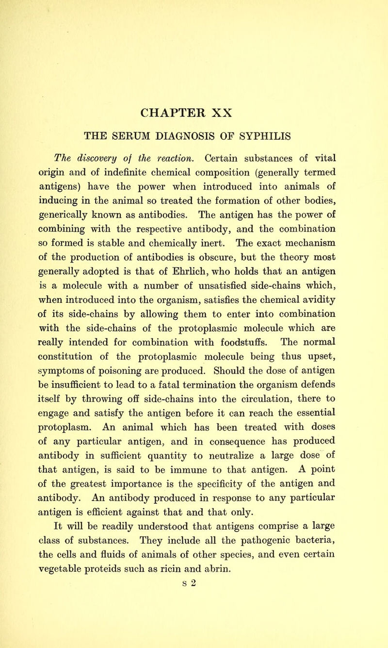 CHAPTER XX THE SERUM DIAGNOSIS OF SYPHILIS The discovery of the reaction. Certain substances of vital origin and of indefinite chemical composition (generally termed antigens) have the power when introduced into animals of inducing in the animal so treated the formation of other bodies, generically known as antibodies. The antigen has the power of combining with the respective antibody, and the combination so formed is stable and chemically inert. The exact mechanism of the production of antibodies is obscure, but the theory most generally adopted is that of Ehrlich, who holds that an antigen is a molecule with a number of unsatisfied side-chains which, when introduced into the organism, satisfies the chemical avidity of its side-chains by allowing them to enter into combination with the side-chains of the protoplasmic molecule which are really intended for combination with foodstuffs. The normal constitution of the protoplasmic molecule being thus upset, symptoms of poisoning are produced. Should the dose of antigen be insufficient to lead to a fatal termination the organism defends itself by throwing off side-chains into the circulation, there to engage and satisfy the antigen before it can reach the essential protoplasm. An animal which has been treated with doses of any particular antigen, and in consequence has produced antibody in sufficient quantity to neutralize a large dose of that antigen, is said to be immune to that antigen. A point of the greatest importance is the specificity of the antigen and antibody. An antibody produced in response to any particular antigen is efficient against that and that only. It will be readily understood that antigens comprise a large class of substances. They include all the pathogenic bacteria, the cells and fluids of animals of other species, and even certain vegetable proteids such as ricin and abrin. s 2