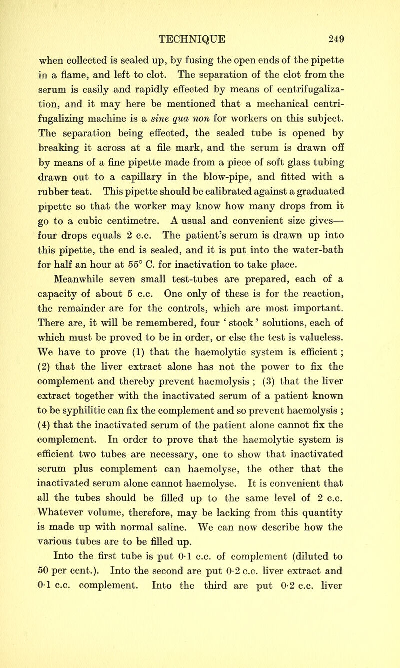 when collected is sealed up, by fusing the open ends of the pipette in a flame, and left to clot. The separation of the clot from the serum is easily and rapidly effected by means of centrifugaliza- tion, and it may here be mentioned that a mechanical centri- fugalizing machine is a sine qua non for workers on this subject. The separation being effected, the sealed tube is opened by breaking it across at a file mark, and the serum is drawn off by means of a fine pipette made from a piece of soft glass tubing drawn out to a capillary in the blow-pipe, and fitted with a rubber teat. This pipette should be calibrated against a graduated pipette so that the worker may know how many drops from it go to a cubic centimetre. A usual and convenient size gives— four drops equals 2 c.c. The patient’s serum is drawn up into this pipette, the end is sealed, and it is put into the water-bath for half an hour at 55° C. for inactivation to take place. Meanwhile seven small test-tubes are prepared, each of a capacity of about 5 c.c. One only of these is for the reaction, the remainder are for the controls, which are most important. There are, it will be remembered, four ‘ stock ’ solutions, each of which must be proved to be in order, or else the test is valueless. We have to prove (1) that the haemolytic system is efficient ; (2) that the liver extract alone has not the power to fix the complement and thereby prevent haemolysis ; (3) that the liver extract together with the inactivated serum of a patient known to be syphilitic can fix the complement and so prevent haemolysis ; (4) that the inactivated serum of the patient alone cannot fix the complement. In order to prove that the haemolytic system is efficient two tubes are necessary, one to show that inactivated serum plus complement can haemolyse, the other that the inactivated serum alone cannot haemolyse. It is convenient that all the tubes should be filled up to the same level of 2 c.c. Whatever volume, therefore, may be lacking from this quantity is made up with normal saline. We can now describe how the various tubes are to be filled up. Into the first tube is put 0-1 c.c. of complement (diluted to 50 per cent.). Into the second are put 0-2 c.c. liver extract and 01 c.c. complement. Into the third are put 0-2 c.c. liver