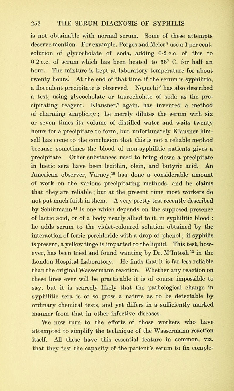 is not obtainable with normal serum. Some of these attempts deserve mention. For example, Porges and Meier7 use a 1 per cent, solution of glycocholate of soda, adding 0-2 c.c. of this to 0-2 c.c. of serum which has been heated to 56° C. for half an hour. The mixture is kept at laboratory temperature for about twenty hours. At the end of that time, if the serum is syphilitic, a flocculent precipitate is observed. Noguchi8 has also described a test, using glycocholate or taurocholate of soda as the pre- cipitating reagent. Klausner,9 again, has invented a method of charming simplicity ; he merely dilutes the serum with six or seven times its volume of distilled water and waits twenty hours for a precipitate to form, but unfortunately Klausner him- self has come to the conclusion that this is not a reliable method because sometimes the blood of non-syphilitic patients gives a precipitate. Other substances used to bring down a precipitate in luetic sera have been lecithin, olein, and butyric acid. An American observer, Varney,10 has done a considerable amount of work on the various precipitating methods, and he claims that they are reliable ; but at the present time most workers do not put much faith in them. A very pretty test recently described by Schurmann11 is one which depends on the supposed presence of lactic acid, or of a body nearly allied to it, in syphilitic blood : he adds serum to the violet-coloured solution obtained by the interaction of ferric perchloride with a drop of phenol; if syphilis is present, a yellow tinge is imparted to the liquid. This test, how- ever, has been tried and found wanting by Dr. MTntosh12 in the London Hospital Laboratory. He finds that it is far less reliable than the original Wassermann reaction. Whether any reaction on these lines ever will be practicable it is of course impossible to say, but it is scarcely likely that the pathological change in syphilitic sera is of so gross a nature as to be detectable by ordinary chemical tests, and yet differs in a sufficiently marked manner from that in other infective diseases. We now turn to the efforts of those workers who have attempted to simplify the technique of the Wassermann reaction itself. All these have this essential feature in common, viz. that they test the capacity of the patient’s serum to fix comple-