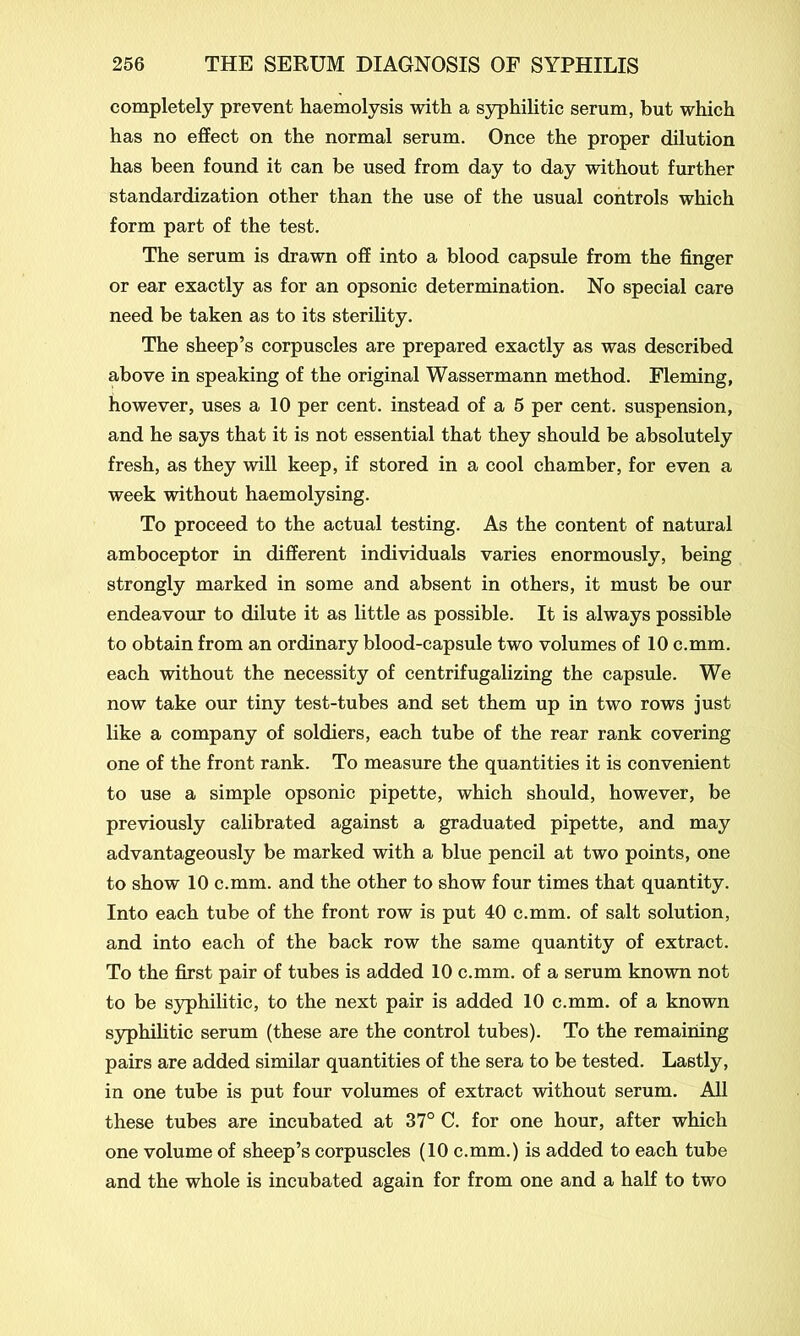 completely prevent haemolysis with a syphilitic serum, but which has no effect on the normal serum. Once the proper dilution has been found it can be used from day to day without further standardization other than the use of the usual controls which form part of the test. The serum is drawn off into a blood capsule from the finger or ear exactly as for an opsonic determination. No special care need be taken as to its sterility. The sheep’s corpuscles are prepared exactly as was described above in speaking of the original Wassermann method. Fleming, however, uses a 10 per cent, instead of a 5 per cent, suspension, and he says that it is not essential that they should be absolutely fresh, as they will keep, if stored in a cool chamber, for even a week without haemolysing. To proceed to the actual testing. As the content of natural amboceptor in different individuals varies enormously, being strongly marked in some and absent in others, it must be our endeavour to dilute it as little as possible. It is always possible to obtain from an ordinary blood-capsule two volumes of 10 c.mm. each without the necessity of centrifugalizing the capsule. We now take our tiny test-tubes and set them up in two rows just like a company of soldiers, each tube of the rear rank covering one of the front rank. To measure the quantities it is convenient to use a simple opsonic pipette, which should, however, be previously calibrated against a graduated pipette, and may advantageously be marked with a blue pencil at two points, one to show 10 c.mm. and the other to show four times that quantity. Into each tube of the front row is put 40 c.mm. of salt solution, and into each of the back row the same quantity of extract. To the first pair of tubes is added 10 c.mm. of a serum known not to be syphilitic, to the next pair is added 10 c.mm. of a known syphilitic serum (these are the control tubes). To the remaining pairs are added similar quantities of the sera to be tested. Lastly, in one tube is put four volumes of extract without serum. All these tubes are incubated at 37° C. for one hour, after which one volume of sheep’s corpuscles (10 c.mm.) is added to each tube and the whole is incubated again for from one and a half to two
