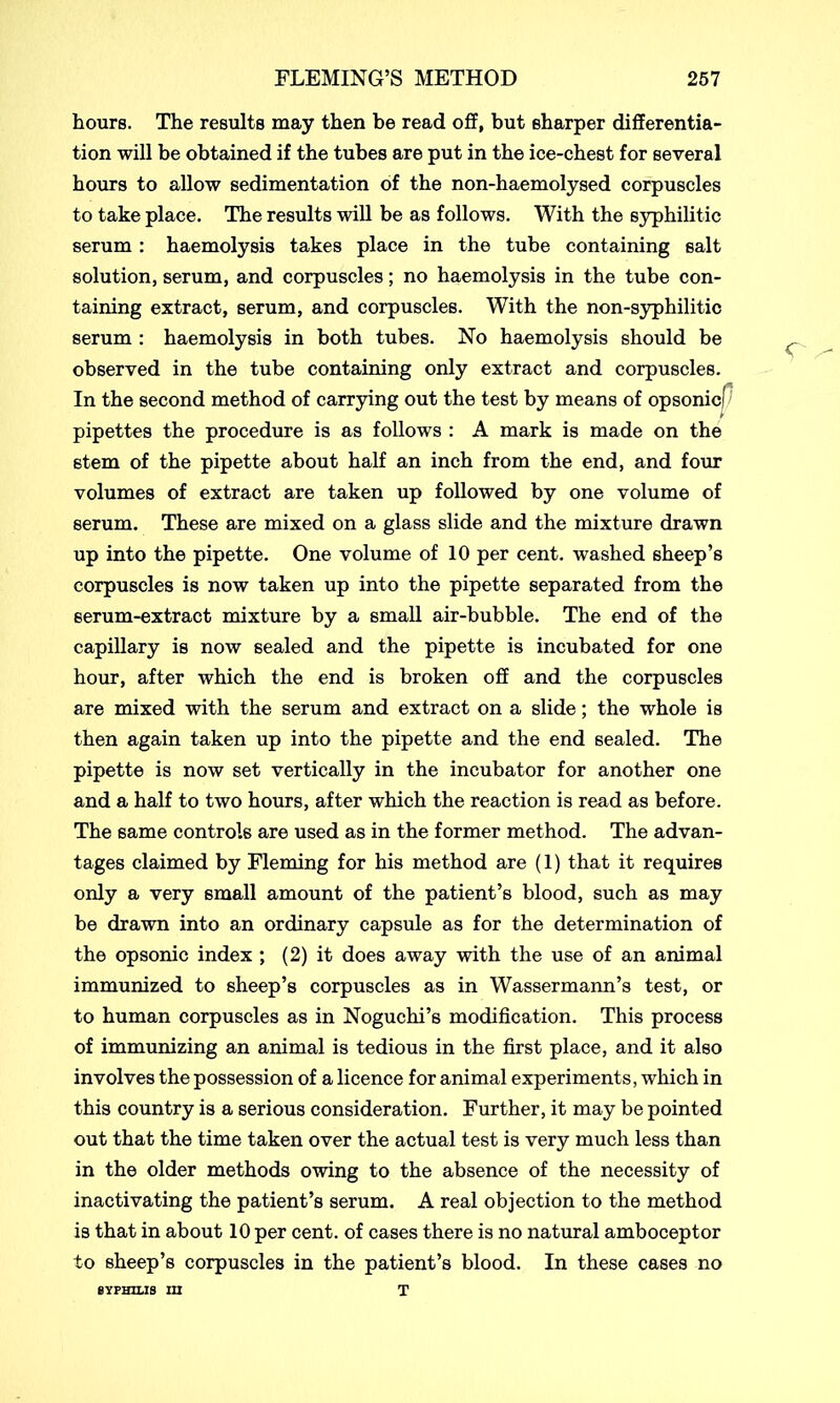 hours. The results may then be read off, but sharper differentia- tion will be obtained if the tubes are put in the ice-chest for several hours to allow sedimentation of the non-haemolysed corpuscles to take place. The results will be as follows. With the syphilitic serum : haemolysis takes place in the tube containing salt solution, serum, and corpuscles; no haemolysis in the tube con- taining extract, serum, and corpuscles. With the non-syphilitic serum : haemolysis in both tubes. No haemolysis should be observed in the tube containing only extract and corpuscles. In the second method of carrying out the test by means of opsonici pipettes the procedure is as follows : A mark is made on the stem of the pipette about half an inch from the end, and four volumes of extract are taken up followed by one volume of serum. These are mixed on a glass slide and the mixture drawn up into the pipette. One volume of 10 per cent, washed sheep’s corpuscles is now taken up into the pipette separated from the serum-extract mixture by a small air-bubble. The end of the capillary is now sealed and the pipette is incubated for one hour, after which the end is broken off and the corpuscles are mixed with the serum and extract on a slide; the whole is then again taken up into the pipette and the end sealed. The pipette is now set vertically in the incubator for another one and a half to two hours, after which the reaction is read as before. The same controls are used as in the former method. The advan- tages claimed by Fleming for his method are (1) that it requires only a very small amount of the patient’s blood, such as may be drawn into an ordinary capsule as for the determination of the opsonic index ; (2) it does away with the use of an animal immunized to sheep’s corpuscles as in Wassermann’s test, or to human corpuscles as in Noguchi’s modification. This process of immunizing an animal is tedious in the first place, and it also involves the possession of a licence for animal experiments, which in this country is a serious consideration. Further, it may be pointed out that the time taken over the actual test is very much less than in the older methods owing to the absence of the necessity of inactivating the patient’s serum. A real objection to the method is that in about 10 per cent, of cases there is no natural amboceptor to sheep’s corpuscles in the patient’s blood. In these cases no T SYPHILIS in