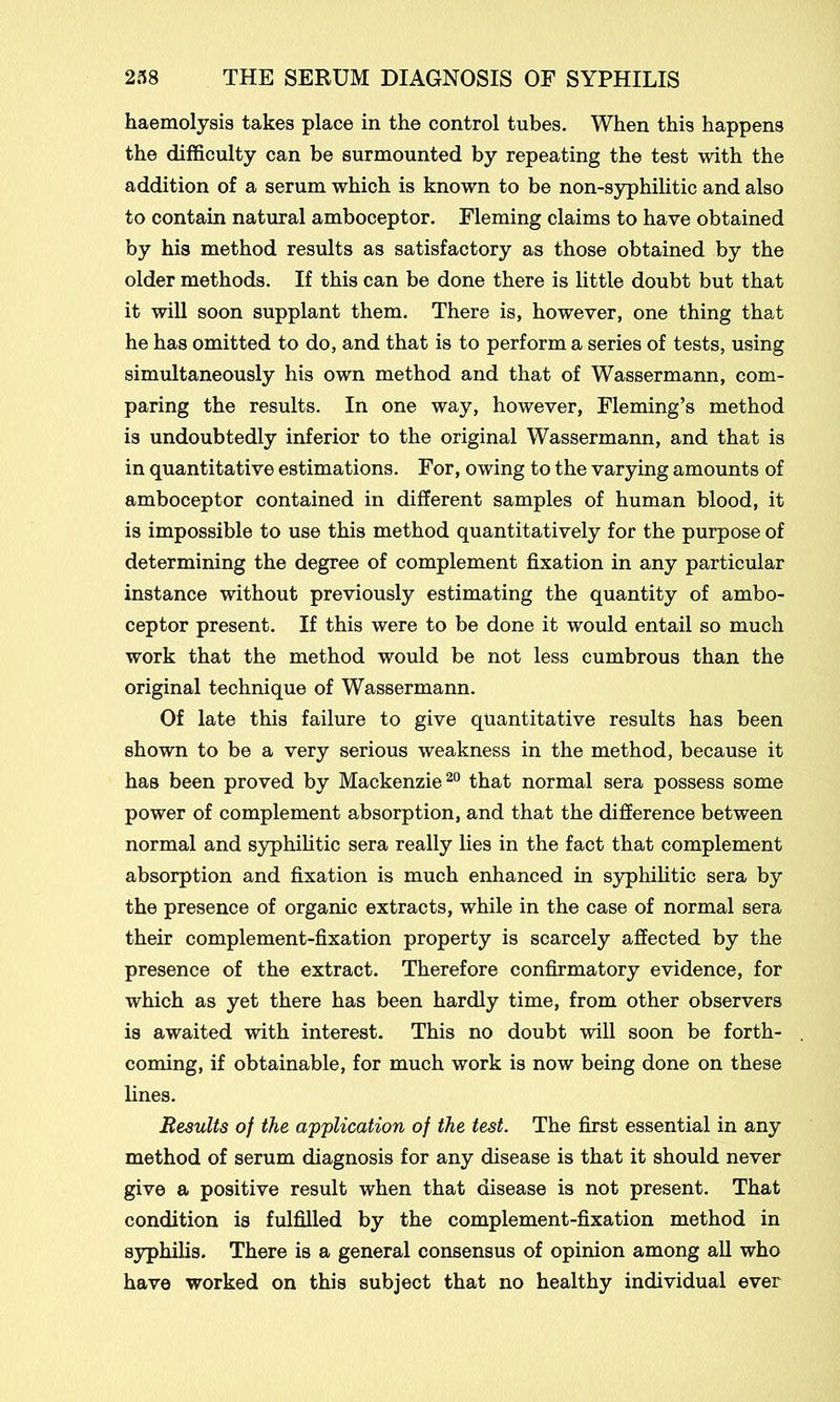 haemolysis takes place in the control tubes. When this happens the difficulty can be surmounted by repeating the test with the addition of a serum which is known to be non-syphilitic and also to contain natural amboceptor. Fleming claims to have obtained by his method results as satisfactory as those obtained by the older methods. If this can be done there is little doubt but that it will soon supplant them. There is, however, one thing that he has omitted to do, and that is to perform a series of tests, using simultaneously his own method and that of Wassermann, com- paring the results. In one way, however, Fleming’s method is undoubtedly inferior to the original Wassermann, and that is in quantitative estimations. For, owing to the varying amounts of amboceptor contained in different samples of human blood, it is impossible to use this method quantitatively for the purpose of determining the degree of complement fixation in any particular instance without previously estimating the quantity of ambo- ceptor present. If this were to be done it would entail so much work that the method would be not less cumbrous than the original technique of Wassermann. Of late this failure to give quantitative results has been shown to be a very serious weakness in the method, because it has been proved by Mackenzie20 that normal sera possess some power of complement absorption, and that the difference between normal and syphilitic sera really lies in the fact that complement absorption and fixation is much enhanced in syphilitic sera by the presence of organic extracts, while in the case of normal sera their complement-fixation property is scarcely affected by the presence of the extract. Therefore confirmatory evidence, for which as yet there has been hardly time, from other observers is awaited with interest. This no doubt will soon be forth- coming, if obtainable, for much work is now being done on these lines. Results of the application of the test. The first essential in any method of serum diagnosis for any disease is that it should never give a positive result when that disease is not present. That condition is fulfilled by the complement-fixation method in syphilis. There is a general consensus of opinion among all who have worked on this subject that no healthy individual ever