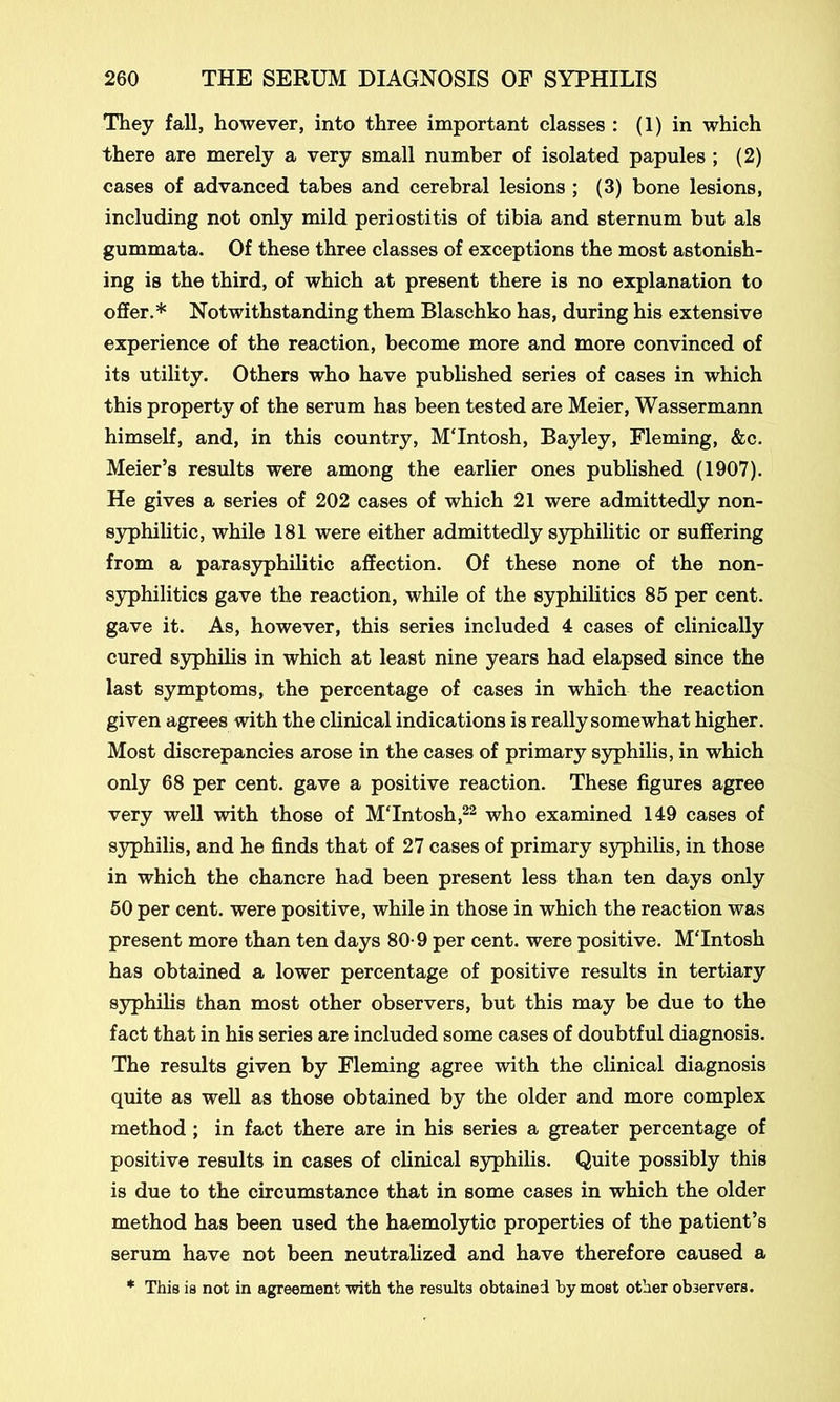 They fall, however, into three important classes : (1) in which there are merely a very small number of isolated papules ; (2) cases of advanced tabes and cerebral lesions ; (3) bone lesions, including not only mild periostitis of tibia and sternum but als gummata. Of these three classes of exceptions the most astonish- ing is the third, of which at present there is no explanation to offer.* Notwithstanding them Blaschko has, during his extensive experience of the reaction, become more and more convinced of its utility. Others who have published series of cases in which this property of the serum has been tested are Meier, Wassermann himself, and, in this country, MTntosh, Bayley, Fleming, &c. Meier’s results were among the earlier ones published (1907). He gives a series of 202 cases of which 21 were admittedly non- syphilitic, while 181 were either admittedly syphilitic or suffering from a parasyphilitic affection. Of these none of the non- syphilitics gave the reaction, while of the syphilitics 85 per cent, gave it. As, however, this series included 4 cases of clinically cured syphilis in which at least nine years had elapsed since the last symptoms, the percentage of cases in which the reaction given agrees with the clinical indications is really somewhat higher. Most discrepancies arose in the cases of primary syphilis, in which only 68 per cent, gave a positive reaction. These figures agree very well with those of MTntosh,22 who examined 149 cases of syphilis, and he finds that of 27 cases of primary syphilis, in those in which the chancre had been present less than ten days only 50 per cent, were positive, while in those in which the reaction was present more than ten days 80-9 per cent, were positive. MTntosh has obtained a lower percentage of positive results in tertiary syphilis than most other observers, but this may be due to the fact that in his series are included some cases of doubtful diagnosis. The results given by Fleming agree with the clinical diagnosis quite as well as those obtained by the older and more complex method ; in fact there are in his series a greater percentage of positive results in cases of clinical syphilis. Quite possibly this is due to the circumstance that in some cases in which the older method has been used the haemolytic properties of the patient’s serum have not been neutralized and have therefore caused a * This is not in agreement with the results obtained by most other observers.