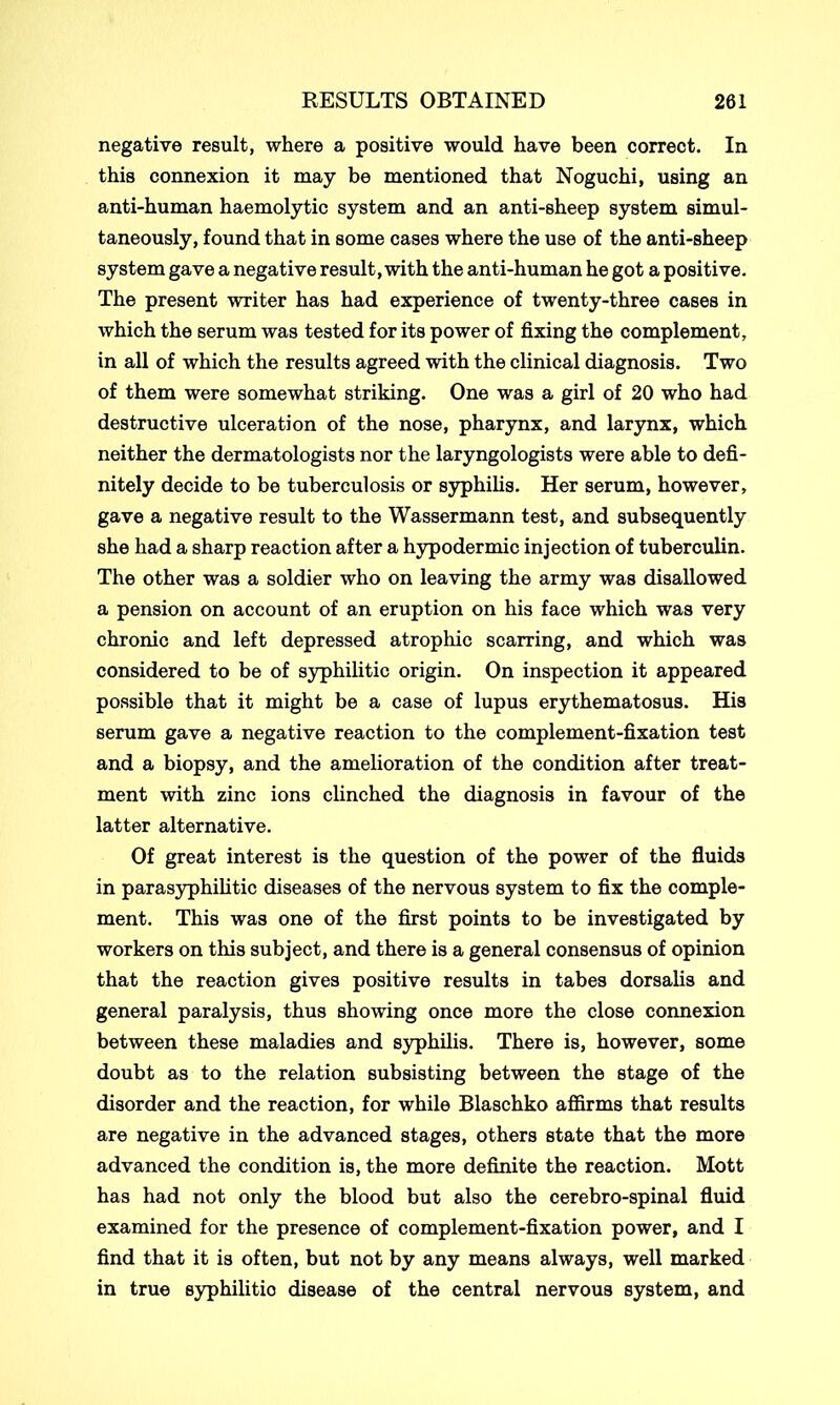 negative result, where a positive would have been correct. In this connexion it may be mentioned that Noguchi, using an anti-human haemolytic system and an anti-sheep system simul- taneously, found that in some cases where the use of the anti-sheep system gave a negative result, with the anti-human he got a positive. The present writer has had experience of twenty-three cases in which the serum was tested for its power of fixing the complement, in all of which the results agreed with the clinical diagnosis. Two of them were somewhat striking. One was a girl of 20 who had destructive ulceration of the nose, pharynx, and larynx, which neither the dermatologists nor the laryngologists were able to defi- nitely decide to be tuberculosis or syphilis. Her serum, however, gave a negative result to the Wassermann test, and subsequently she had a sharp reaction after a hypodermic injection of tuberculin. The other was a soldier who on leaving the army was disallowed a pension on account of an eruption on his face which was very chronic and left depressed atrophic scarring, and which was considered to be of syphilitic origin. On inspection it appeared possible that it might be a case of lupus erythematosus. His serum gave a negative reaction to the complement-fixation test and a biopsy, and the amelioration of the condition after treat- ment with zinc ions clinched the diagnosis in favour of the latter alternative. Of great interest is the question of the power of the fluids in parasyphilitic diseases of the nervous system to fix the comple- ment. This was one of the first points to be investigated by workers on this subject, and there is a general consensus of opinion that the reaction gives positive results in tabes dorsalis and general paralysis, thus showing once more the close connexion between these maladies and syphilis. There is, however, some doubt as to the relation subsisting between the stage of the disorder and the reaction, for while Blaschko affirms that results are negative in the advanced stages, others state that the more advanced the condition is, the more definite the reaction. Mott has had not only the blood but also the cerebro-spinal fluid examined for the presence of complement-fixation power, and I find that it is often, but not by any means always, well marked in true syphilitic disease of the central nervous system, and