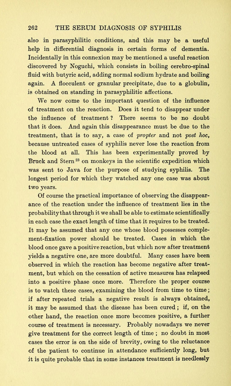 also in parasyphilitic conditions, and this may be a useful help in differential diagnosis in certain forms of dementia. Incidentally in this connexion may be mentioned a useful reaction discovered by Noguchi, which consists in boiling cerebro-spinal fluid with butyric acid, adding normal sodium hydrate and boiling again. A flocculent or granular precipitate, due to a globulin, is obtained on standing in parasyphilitic affections. We now come to the important question of the influence of treatment on the reaction. Does it tend to disappear under the influence of treatment ? There seems to be no doubt that it does. And again this disappearance must be due to the treatment, that is to say, a case of 'propter and not post hoc, because untreated cases of syphilis never lose the reaction from the blood at all. This has been experimentally proved by Bruck and Stern23 on monkeys in the scientific expedition which was sent to Java for the purpose of studying syphilis. The longest period for which they watched any one case was about two years. Of course the practical importance of observing the disappear- ance of the reaction under the influence of treatment lies in the probability that through it we shall be able to estimate scientifically in each case the exact length of time that it requires to be treated. It may be assumed that any one whose blood possesses comple- ment-fixation power should be treated. Cases in which the blood once gave a positive reaction, but which now after treatment yields a negative one, are more doubtful. Many cases have been observed in which the reaction has become negative after treat- ment, but which on the cessation of active measures has relapsed into a positive phase once more. Therefore the proper course is to watch these cases, examining the blood from time to time; if after repeated trials a negative result is always obtained, it may be assumed that the disease has been cured ; if, on the other hand, the reaction once more becomes positive, a further course of treatment is necessary. Probably nowadays we never give treatment for the correct length of time ; no doubt in most cases the error is on the side of brevity, owing to the reluctance of the patient to continue in attendance sufficiently long, but it is quite probable that in some instances treatment is needlessly