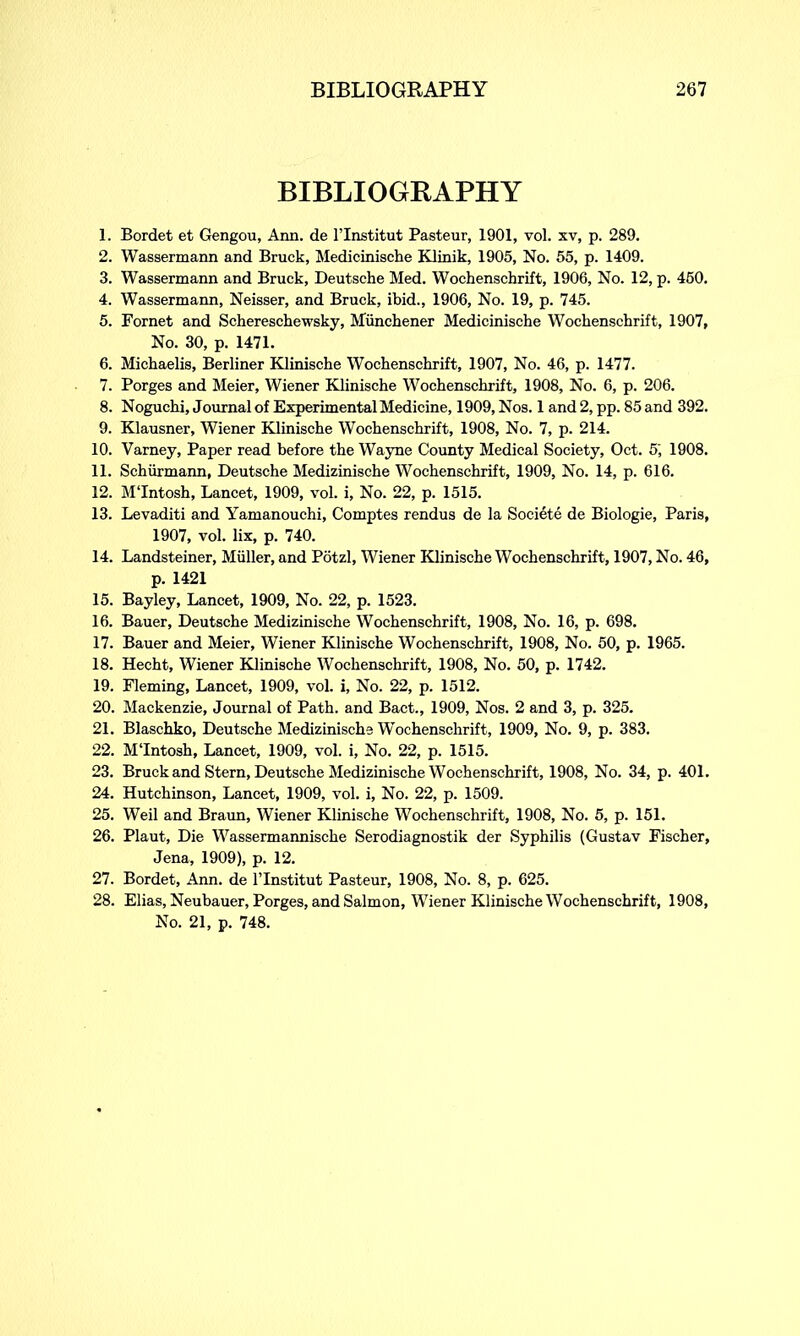 BIBLIOGRAPHY 1. Bordet et Gengou, Ann. de l’lnstitut Pasteur, 1901, vol. xv, p. 289. 2. Wassermann and Brack, Medicinische Klinik, 1905, No. 55, p. 1409. 3. Wassermann and Bruck, Deutsche Med. Wochenschrift, 1906, No. 12, p. 450. 4. Wassermann, Neisser, and Bruck, ibid., 1906, No. 19, p. 745. 5. Fornet and Schereschewsky, Miinchener Medicinische Wochenschrift, 1907, No. 30, p. 1471. 6. Michaelis, Berliner Klinische Wochenschrift, 1907, No. 46, p. 1477. 7. Porges and Meier, Wiener Klinische Wochenschrift, 1908, No. 6, p. 206. 8. Noguchi, Journal of Experimental Medicine, 1909, Nos. 1 and 2, pp. 85 and 392. 9. Klausner, Wiener Klinische Wochenschrift, 1908, No. 7, p. 214. 10. Varney, Paper read before the Wayne County Medical Society, Oct. 5', 1908. 11. Schiirmann, Deutsche Medizinische Wochenschrift, 1909, No. 14, p. 616. 12. M'Intosh, Lancet, 1909, vol. i. No. 22, p. 1515. 13. Levaditi and Yamanouchi, Comptes rendus de la Societe de Biologie, Paris, 1907, vol. lix, p. 740. 14. Landsteiner, Muller, and Potzl, Wiener Klinische Wochenschrift, 1907, No. 46, p. 1421 15. Bayley, Lancet, 1909, No. 22, p. 1523. 16. Bauer, Deutsche Medizinische Wochenschrift, 1908, No. 16, p. 698. 17. Bauer and Meier, Wiener Klinische Wochenschrift, 1908, No. 50, p. 1965. 18. Hecht, Wiener Klinische Wochenschrift, 1908, No. 50, p. 1742. 19. Fleming, Lancet, 1909, vol. i, No. 22, p. 1512. 20. Mackenzie, Journal of Path, and Bact., 1909, Nos. 2 and 3, p. 325. 21. Blaschko, Deutsche Medizinische Wochenschrift, 1909, No. 9, p. 383. 22. M'Intosh, Lancet, 1909, vol. i, No. 22, p. 1515. 23. Bruck and Stern, Deutsche Medizinische Wochenschrift, 1908, No. 34, p. 401. 24. Hutchinson, Lancet, 1909, vol. i, No. 22, p. 1509. 25. Weil and Braun, Wiener Klinische Wochenschrift, 1908, No. 5, p. 151. 26. Plaut, Die Wassermannische Serodiagnostik der Syphilis (Gustav Fischer, Jena, 1909), p. 12. 27. Bordet, Ann. de l’lnstitut Pasteur, 1908, No. 8, p. 625. 28. Elias, Neubauer, Porges, and Salmon, Wiener Klinische Wochenschrift, 1908, No. 21, p. 748.