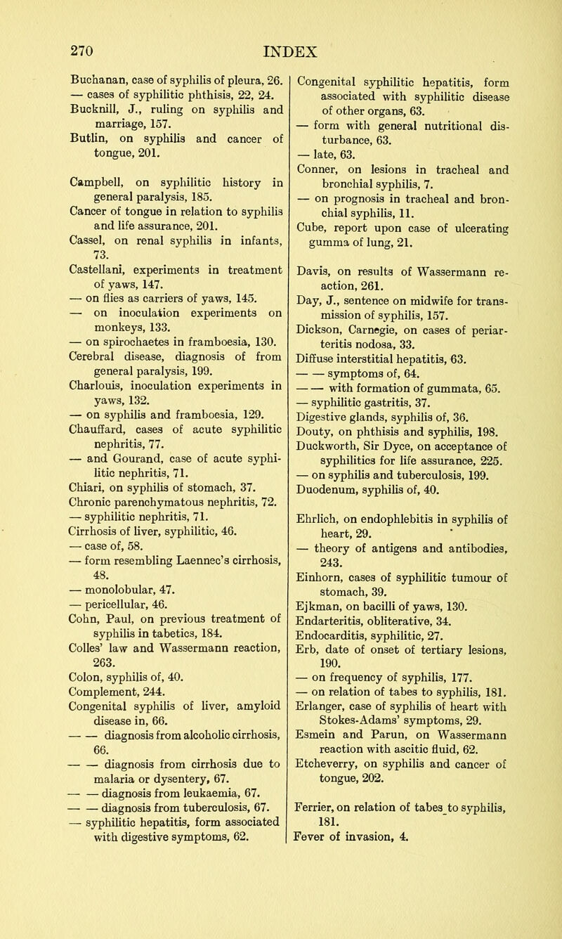 Buchanan, case of syphilis of pleura, 26. — cases of syphilitic phthisis, 22, 24. Bucknill, J., ruling on syphilis and marriage, 157. Butlin, on syphilis and cancer of tongue, 201. Campbell, on syphilitic history in general paralysis, 185. Cancer of tongue in relation to syphilis and life assurance, 201. Cassel, on renal syphilis in infants, 73. Castellani, experiments in treatment of yaws, 147. — on flies as carriers of yaws, 145. —• on inoculation experiments on monkeys, 133. — on spirochaetes in framboesia, 130. Cerebral disease, diagnosis of from general paralysis, 199. Charlouis, inoculation experiments in yaws, 132. — on syphilis and framboesia, 129. Chauffard, cases of acute syphilitic nephritis, 77. — and Gourand, case of acute syphi- litic nephritis, 71. Chiari, on syphilis of stomach, 37. Chronic parenchymatous nephritis, 72. — syphilitic nephritis, 71. Cirrhosis of liver, syphilitic, 46. — case of, 58. — form resembling Laennec’s cirrhosis, 48. — monolobular, 47. — pericellular, 46. Cohn, Paul, on previous treatment of syphilis in tabetics, 184. Colles’ law and Wassermann reaction, 263. Colon, syphilis of, 40. Complement, 244. Congenital syphilis of liver, amyloid disease in, 66. — — diagnosis from alcoholic cirrhosis, 66. diagnosis from cirrhosis due to malaria or dysentery, 67. diagnosis from leukaemia, 67. — — diagnosis from tuberculosis, 67. — syphilitic hepatitis, form associated with digestive symptoms, 62. Congenital syphilitic hepatitis, form associated with syphilitic disease of other organs, 63. — form with general nutritional dis- turbance, 63. — late, 63. Conner, on lesions in tracheal and bronchial syphilis, 7. — on prognosis in tracheal and bron- chial syphilis, 11. Cube, report upon case of ulcerating gumma of lung, 21. Davis, on results of Wassermann re- action, 261. Day, J., sentence on midwife for trans- mission of syphilis, 157. Dickson, Carnegie, on cases of periar- teritis nodosa, 33. Diffuse interstitial hepatitis, 63. symptoms of, 64. with formation of gummata, 65. — syphilitic gastritis, 37. Digestive glands, syphilis of, 36. Douty, on phthisis and syphilis, 198. Duckworth, Sir Dyce, on acceptance of syphilitics for life assurance, 225. — on syphilis and tuberculosis, 199. Duodenum, syphilis of, 40. Ehrlich, on endophlebitis in syphilis of heart, 29. — theory of antigens and antibodies, 243. Einhorn, cases of syphilitic tumour of stomach, 39. Ejkman, on bacilli of yaws, 130. Endarteritis, obliterative, 34. Endocarditis, syphilitic, 27. Erb, date of onset of tertiary lesions, 190. — on frequency of syphilis, 177. — on relation of tabes to syphilis, 181. Erlanger, case of syphilis of heart with Stokes-Adams’ symptoms, 29. Esmein and Parun, on Wassermann reaction with ascitic fluid, 62. Etcheverry, on syphilis and cancer of tongue, 202. Ferrier, on relation of tabes to syphilis, 181. Fever of invasion, 4.