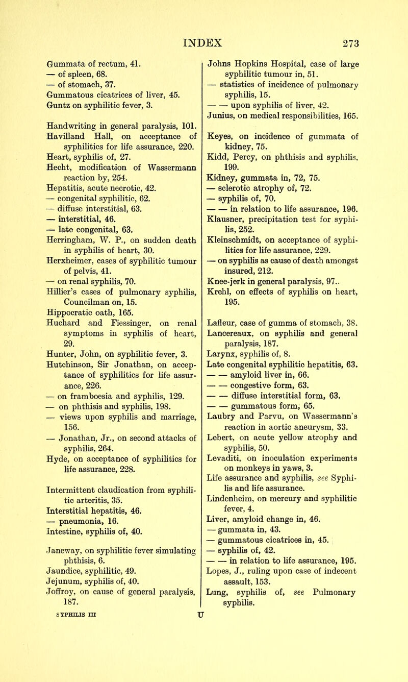 Gummata of rectum, 41. — of spleen, 68. — of stomach, 37. Gummatous cicatrices of liver, 45. Guntz on syphilitic fever, 3. Handwriting in general paralysis, 101. Havilland Hall, on acceptance of syphilitics for life assurance, 220. Heart, syphilis of, 27. Hecht, modification of Wassermann reaction by, 254. Hepatitis, acute necrotic, 42. — congenital syphilitic, 62. — diffuse interstitial, 63. — interstitial, 46. — late congenital, 63. Herringham, W. P., on sudden death in syphilis of heart, 30. Herxheimer, cases of syphilitic tumour of pelvis, 41. — on renal syphilis, 70. Hillier’s cases of pulmonary syphilis, Councilman on, 15. Hippocratic oath, 165. Huchard and Fiessinger, on renal symptoms in syphilis of heart, 29. Hunter, John, on syphilitic fever, 3. Hutchinson, Sir Jonathan, on accep- tance of syphilitics for life assur- ance, 226. — on framboesia and syphilis, 129. — on phthisis and syphilis, 198. — views upon syphilis and marriage, 156. — Jonathan, Jr., on second attacks of syphilis, 264. Hyde, on acceptance of syphilitics for life assurance, 228. Intermittent claudication from syphili- tic arteritis, 35. Interstitial hepatitis, 46. — pneumonia, 16. Intestine, syphilis of, 40. Janeway, on syphilitic fever simulating phthisis, 6. Jaundice, syphilitic, 49. Jejunum, syphilis of, 40. Joffroy, on cause of general paralysis, 187. Johns Hopkins Hospital, case of large syphilitic tumour in, 51. — statistics of incidence of pulmonary syphilis, 15. upon syphilis of liver, 42. Junius, on medical responsibilities, 165. Keyes, on incidence of gummata of kidney, 75. Kidd, Percy, on phthisis and syphilis, 199. Kidney, gummata in, 72, 75. — sclerotic atrophy of, 72. — syphilis of, 70. in relation to life assurance, 196. Klausner, precipitation test for syphi- lis, 252. Kleinschmidt, on acceptance of syphi- litics for life assurance, 229. — on syphilis as cause of death amongst insured, 212. Knee-jerk in general paralysis, 97.. Krehl, on effects of syphilis on heart, 195. Lafleur, case of gumma of stomach, 38. Lancereaux, on syphilis and general paralysis, 187. Larynx, syphilis of, 8. Late congenital syphilitic hepatitis, 63. amyloid liver in, 66. congestive form, 63. diffuse interstitial form, 63. gummatous form, 65. Laubry and Parvu, on Wassermann's reaction in aortic aneurysm, 33. Lebert, on acute yellow atrophy and syphilis, 50. Levaditi, on inoculation experiments on monkeys in yaws, 3. Life assurance and syphilis, see Syphi- lis and life assurance. Lindenheim, on mercury and syphilitic fever, 4. Liver, amyloid change in, 46. — gummata in, 43. — gummatous cicatrices in, 45. — syphilis of, 42. in relation to life assurance, 195. Lopes, J., ruling upon case of indecent assault, 153. Lung, syphilis of, see Pulmonary syphilis. S TPHXLIS m TT