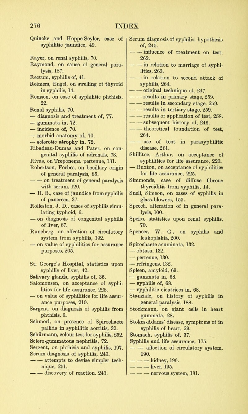 Quincke and Hoppe-Seyler, case of syphilitic jaundice, 49. Rayer, on renal syphilis, 70. Raymond, on cause of general para- lysis, 187. Rectum, syphilis of, 41. Reimers, Engel, on swelling of thyroid in syphilis, 14. Remsen, on case of syphilitic phthisis, 22. Renal syphilis, 70. — diagnosis and treatment of, 77. — gummata in, 72. — incidence of, 70. — morbid anatomy of, 70. — sclerotio atrophy in, 72. Ribadeau-Dumas and Pater, on con- genital syphilis of adrenals, 78. Rivas, on Treponema pertenue, 131. Robertson, Forbes, on bacillary origin of general paralysis, 85. on treatment of general paralysis with serum, 120. — H. B., case of jaundice from syphilis of pancreas, 37. Rolleston, J. D., cases of syphilis simu- lating typhoid, 6. — on diagnosis of congenital syphilis of liver, 67. Runeberg, on affection of circulatory system from syphilis, 192. — on value of syphilitics for assurance purposes, 205. St. George’s Hospital, statistics upon syphilis of liver, 42. Salivary glands, syphilis of, 36. Salomonsen, on acceptance of syphi- litics for life assurance, 228. — on value of syphilitics for life assur- ance purposes, 210. Sargent, on diagnosis of syphilis from phthisis, 6. Schmorl, on presence of Spirochaete pallida in syphilitic aortitis, 32. Sohiirmann, colour test for syphilis, 252. Sclero-gummatous nephritis, 72. Sergent, on phthisis and syphilis, 197. Serum diagnosis of syphilis, 243. attempts to devise simpler tech- nique, 251. discovery of reaction, 243. Serum diagnosis of syphilis, hypothesis of, 245. influence of treatment on test, 262. in relation to marriage of syphi- litics, 263. in relation to second attack of syphilis, 264. original technique of, 247. results in primary stage, 259. results in secondary stage, 259. results in tertiary stage, 259. results of application of test, 258. subsequent history of, 246. theoretical foundation of test, 264. use of test in parasyphilitic disease, 261. Shillitoe, Arthur, on acceptance of syphilitics for life assurance, 220. — Buxton, on acceptance of syphilitics for life assurance, 225. Simmonds, case of diffuse fibrous thyroiditis from syphilis, 14. Snell, Simeon, on cases of syphilis in glass-blowers, 155. Speech, alteration of in general para- lysis, 100. Speiss, statistics upon renal syphilis, 70. Spencer, W. G., on syphilis and leukoplakia, 200. Spirochaete acuminata, 132. — obtusa, 132. — pertenue, 130. — refringens, 132. Spleen, amyloid, 69. — gummata in, 68. — syphilis of, 68. — syphilitic cicatrices in, 68. Stanziale, on history of syphilis in general paralysis, 188. Stockmann, on giant cells in heart gummata, 28. Stokes-Adams’ disease, symptoms of in syphilis of heart, 29. Stomach, syphilis of, 37. Syphilis and life assurance, 175. affection of circulatory system, 190. kidney, 196. liver, 195. — nervous system, 181.