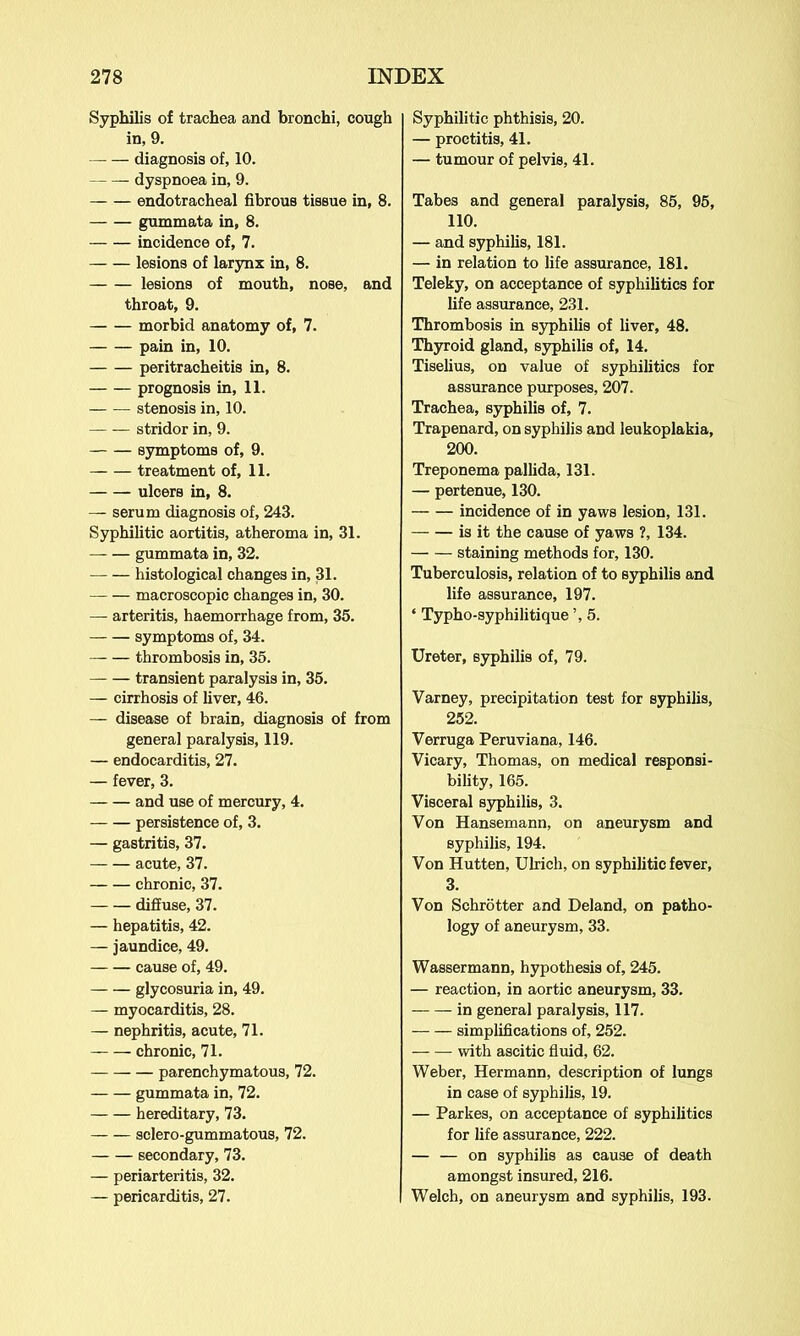 Syphilis of trachea and bronchi, cough in, 9. — diagnosis of, 10. dyspnoea in, 9. endotracheal fibrous tissue in, 8. gummata in, 8. incidence of, 7. lesions of larynx in, 8. lesions of mouth, nose, and throat, 9. morbid anatomy of, 7. pain in, 10. peritracheitis in, 8. prognosis in, 11. stenosis in, 10. stridor in, 9. symptoms of, 9. treatment of, 11. ulcers in, 8. — serum diagnosis of, 243. Syphilitic aortitis, atheroma in, 31. gummata in, 32. histological changes in, 31. macroscopic changes in, 30. — arteritis, haemorrhage from, 35. symptoms of, 34. thrombosis in, 35. transient paralysis in, 35. — cirrhosis of liver, 46. — disease of brain, diagnosis of from general paralysis, 119. — endocarditis, 27. — fever, 3. and use of mercury, 4. persistence of, 3. — gastritis, 37. acute, 37. chronic, 37. diffuse, 37. — hepatitis, 42. — jaundice, 49. cause of, 49. — — glycosuria in, 49. — myocarditis, 28. — nephritis, acute, 71. chronic, 71. — — — parenchymatous, 72. gummata in, 72. hereditary, 73. sclero-gummatous, 72. secondary, 73. — periarteritis, 32. — pericarditis, 27. Syphilitic phthisis, 20. — proctitis, 41. — tumour of pelvis, 41. Tabes and general paralysis, 85, 95, 110. — and syphilis, 181. — in relation to life assurance, 181. Teleky, on acceptance of syphilitics for life assurance, 231. Thrombosis in syphilis of liver, 48. Thyroid gland, syphilis of, 14. Tiselius, on value of syphilitics for assurance purposes, 207. Trachea, syphilis of, 7. Trapenard, on syphilis and leukoplakia, 200. Treponema pallida, 131. — pertenue, 130. incidence of in yaws lesion, 131. is it the cause of yaws ?, 134. staining methods for, 130. Tuberculosis, relation of to syphilis and life assurance, 197. ‘ Typho-syphilitique ’, 5. Ureter, syphilis of, 79. Varney, precipitation test for syphilis, 252. Verruga Peruviana, 146. Vicary, Thomas, on medical responsi- bility, 165. Visceral syphilis, 3. Von Hansemann, on aneurysm and syphilis, 194. Von Hutten, Ulrich, on syphilitic fever, 3. Von Schrotter and Deland, on patho- logy of aneurysm, 33. Wassermann, hypothesis of, 245. — reaction, in aortic aneurysm, 33. in general paralysis, 117. simplifications of, 252. with ascitic fluid, 62. Weber, Hermann, description of lungs in case of syphilis, 19. — Parkes, on acceptance of syphilitics for life assurance, 222. — — on syphilis as cause of death amongst insured, 216. Welch, on aneurysm and syphilis, 193.