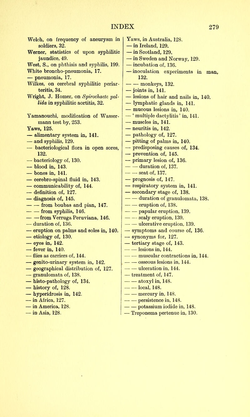 Welch, on frequency of aneurysm in soldiers, 32. Werner, statistics of upon syphilitic jaundice, 49. West, S., on phthisis and syphilis, 199. White broncho-pneumonia, 17. — pneumonia, 17. Wilkes, on cerebral syphilitic periar- teritis, 34. Wright, J. Homer, on Spirochaete pal- lida in syphilitic aortitis, 32. Yamanouchi, modification of Wasser- mann test by, 253. Yaws, 125. — alimentary system in, 141. — and syphilis, 129. — bacteriological flora in open sores, 132. — bacteriology of, 130. — blood in, 143. — bones in, 141. — oerebro-spinal fluid in, 143. — communicability of, 144. — definition of, 127. — diagnosis of, 145. — — from boubas and pian, 147. from syphilis, 146. from Verruga Peruviana, 146. — duration of, 136. — eruption on palms and soles in, 140. — etiology of, 130. — eyes in, 142. — fever in, 140. — flies as carriers of, 144. — genito-urinary system in, 142. — geographical distribution of, 127. — granulomata of, 138. — histo-pathology of, 134. — history of, 128. — hyperidrosis in, 142. — in Africa, 127. — in America, 128. — in Asia, 128. Yaws, in Australia, 128. — in Ireland, 129. — in Scotland, 129. — in Sweden and Norway, 129. — incubation of, 136. — inoculation experiments in man, 132. monkeys, 132. — joints in, 141. — lesions of hair and nails in, 140. — lymphatic glands in, 141. — mucous lesions in, 140. — ‘ multiple dactylitis ’ in, 141. — muscles in, 141. — neuritis in, 142. — pathology of, 127. — pitting of palms in, 140. — predisposing causes of, 134. — prevention of, 145. — primary lesion of, 136. duration of, 137. seat of, 137. — prognosis of, 147. — respiratory system in, 141. — secondary stage of, 138. duration of granulomata, 138. eruption of, 138. papular eruption, 139. scaly eruption, 139. ulcerative eruption, 139. — symptoms and course of, 136. — synonyms for, 127. — tertiary stage of, 143. lesions in, 144. — — muscular contractions in, 144. osseous lesions in, 144. ulceration in, 144. — treatment of, 147. atoxyl in, 148. local, 148. mercury in, 148. — — persistence in, 148. potassium iodide in, 148. — Treponema pertenue in, 130.