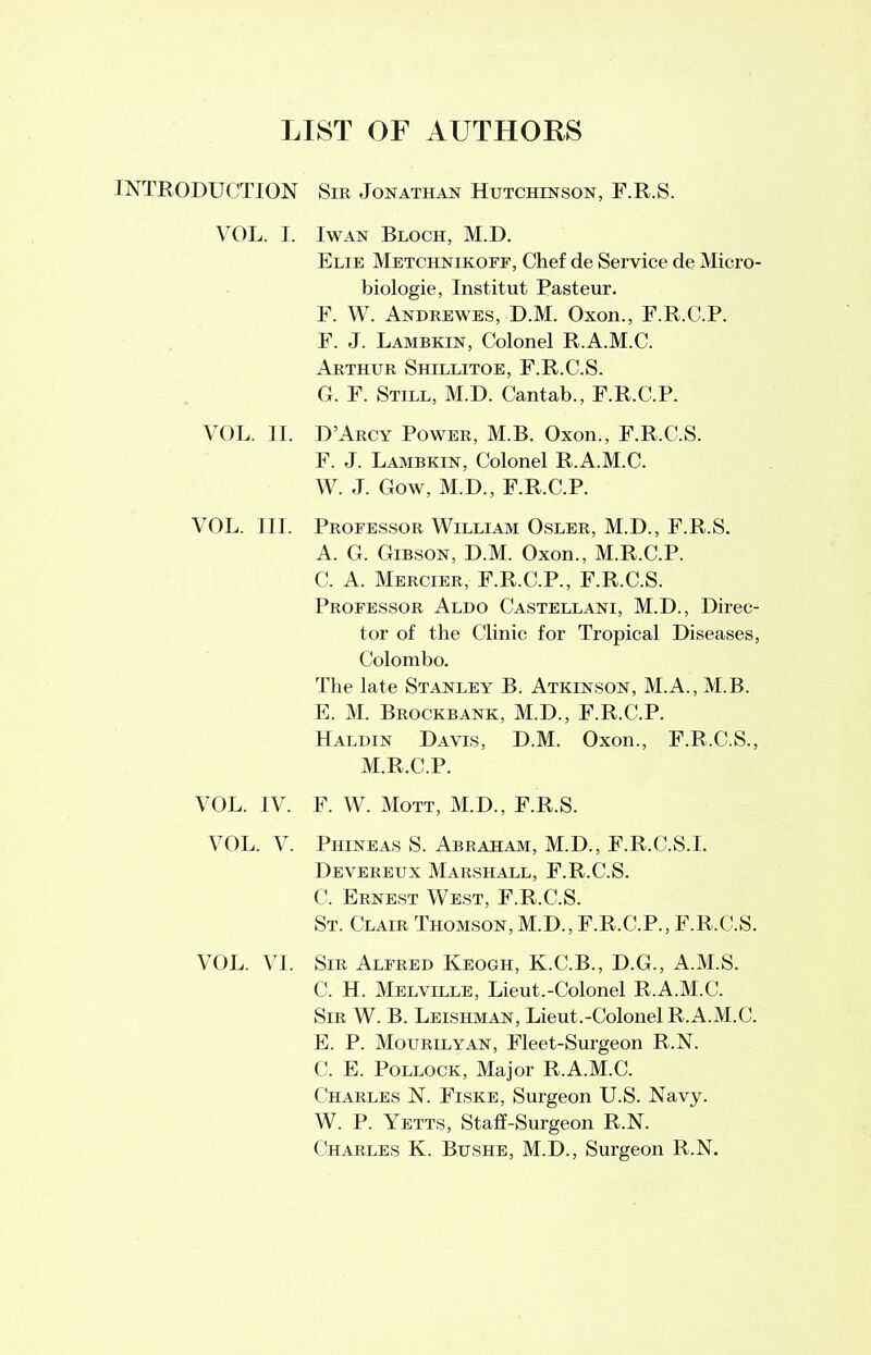 LIST OF AUTHORS INTRODUCTION VOL. I. VOL. II. VOL. III. VOL. IV. VOL. V. VOL. VI. Sir Jonathan Hutchinson, F.R.S. I wan Bloch, M.D. Elie Metchnikopf, Chef de Service de Micro- biologie, Institut Pasteur. F. W. Andrewes, D.M. Oxon., F.R.C.P. F. J. Lambkin, Colonel R.A.M.C. Arthur Shillitoe, F.R.C.S. G. F. Still, M.D. Cantab., F.R.C.P. D’Arcy Power, M.B. Oxon., F.R.C.S. F. J. Lambkin, Colonel R.A.M.C. W. J. Gow, M.D., F.R.C.P. Professor William Osler, M.D., F.R.S. A. G. Gibson, D.M. Oxon., M.R.C.P. C. A. Mercier, F.R.C.P., F.R.C.S. Professor Aldo Castellani, M.D., Direc- tor of the Clinic for Tropical Diseases, Colombo. The late Stanley B. Atkinson, M.A., M.B. E. M. Brockbank, M.D., F.R.C.P. Haldin Davis, D.M. Oxon., F.R.C.S., M.R.C.P. F. W. Mott, M.D., F.R.S. Piiineas S. Abraham, M.D., F.R.C.S.!. Devereux Marshall, F.R.C.S. C. Ernest West, F.R.C.S. St. Clair Thomson, M.D., F.R.C.P., F.R.C.S. Sir Alfred Keogh, K.C.B., D.G., A.M.S. C. H. Melville, Lieut.-Colonel R.A.M.C. Sir W. B. Leishman, Lieut.-Colonel R.A.M.C. E. P. Mourilyan, Fleet-Surgeon R.N. C. E. Pollock, Major R.A.M.C. Charles N. Fiske, Surgeon U.S. Navy. W. P. Yetts, Staff-Surgeon R.N. Charles K. Bushe, M.D., Surgeon R.N.