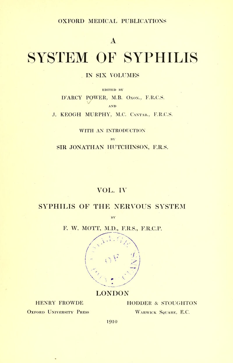 A SYSTEM OF SYPHILIS IN SIX VOLUMES EDITED BY D’ARCY POWER, M.B. Oxon., F.R.C.S. \/ AND J. KEOGH MURPHY, M.C. Cantab., F.R.C.S. WITH AN INTRODUCTION II v SIR JONATHAN HUTCHINSON, F.R.S. VOL. IV SYPHILIS OF THE NERVOUS SYSTEM BY F. W. MOTT, M.D., F.R.S., F.R.C.P. LONDON HENRY FROWDE Oxford University Press 1910 HODDER & STOUGHTON Warwick Square, E.C.