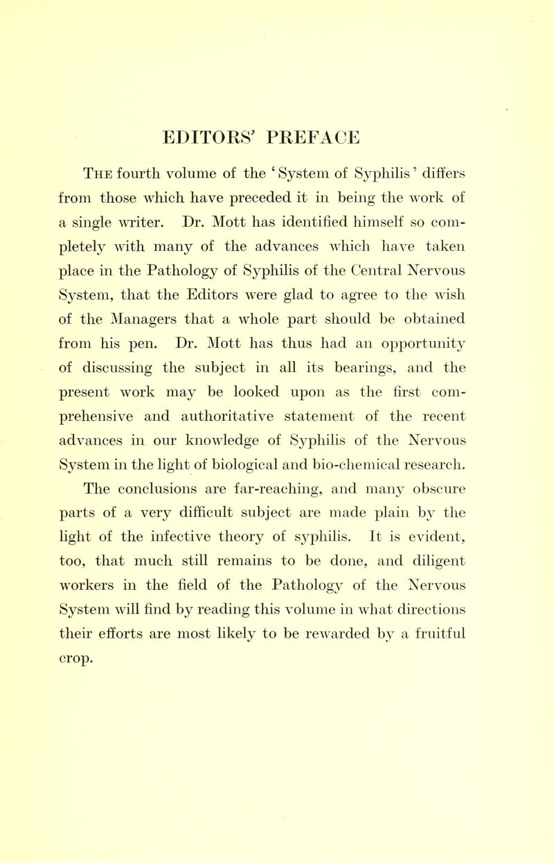 EDITORS' PREFACE The fourth volume of the ‘ System of Syphilis ’ differs from those which have preceded it in being the work of a single writer. Dr. Mott has identified himself so com- pletely with many of the advances which have taken place in the Pathology of Syphilis of the Central Nervous System, that the Editors were glad to agree to the wish of the Managers that a whole part should be obtained from his pen. Dr. Mott has thus had an opportunity of discussing the subject in all its bearings, and the present work may be looked upon as the first com- prehensive and authoritative statement of the recent advances in our knowledge of Syphilis of the Nervous System in the light of biological and bio-chemical research. The conclusions are far-reaching, and many obscure parts of a very difficult subject are made plain by the light of the infective theory of syphilis. It is evident, too, that much still remains to be done, and diligent workers in the field of the Pathology of the Nervous System will find by reading this volume in what directions their efforts are most likely to be rewarded by a fruitful crop.