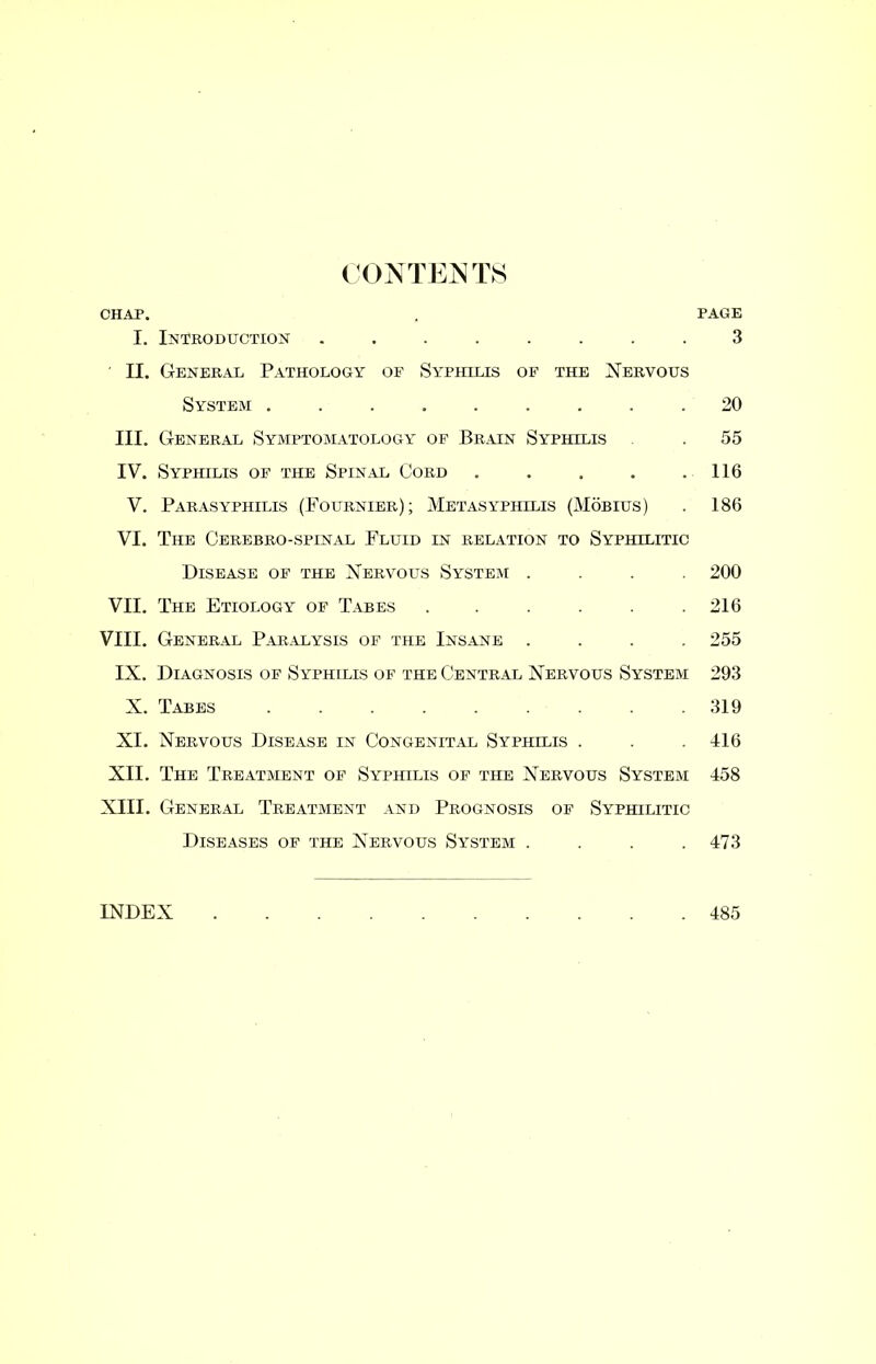 CONTENTS CHAP. , PAGE I. Introduction ........ 3 II. General Pathology of Syphilis of the Nervous System ......... 20 III. General Symptomatology of Brain Syphilis . 55 IV. Syphilis of the Spinal Cord . . . . .116 V. Parasyphilis (Fournier); Metasypihlis (Mobius) . 186 VI. The Cerebro-spinal Fluid in relation to Syphilitic Disease of the Nervous System .... 200 VII. The Etiology of Tabes . . . . . .216 VIII. General Paralysis of the Insane .... 255 IX. Diagnosis of Syphilis of the Central Nervous System 293 X. Tabes ......... 319 XI. Nervous Disease in Congenital Syphilis . . . 416 XII. The Treatment of Syphilis of the Nervous System 458 XIII. General Treatment and Prognosis of Syphilitic Diseases of the Nervous System .... 473 INDEX 485