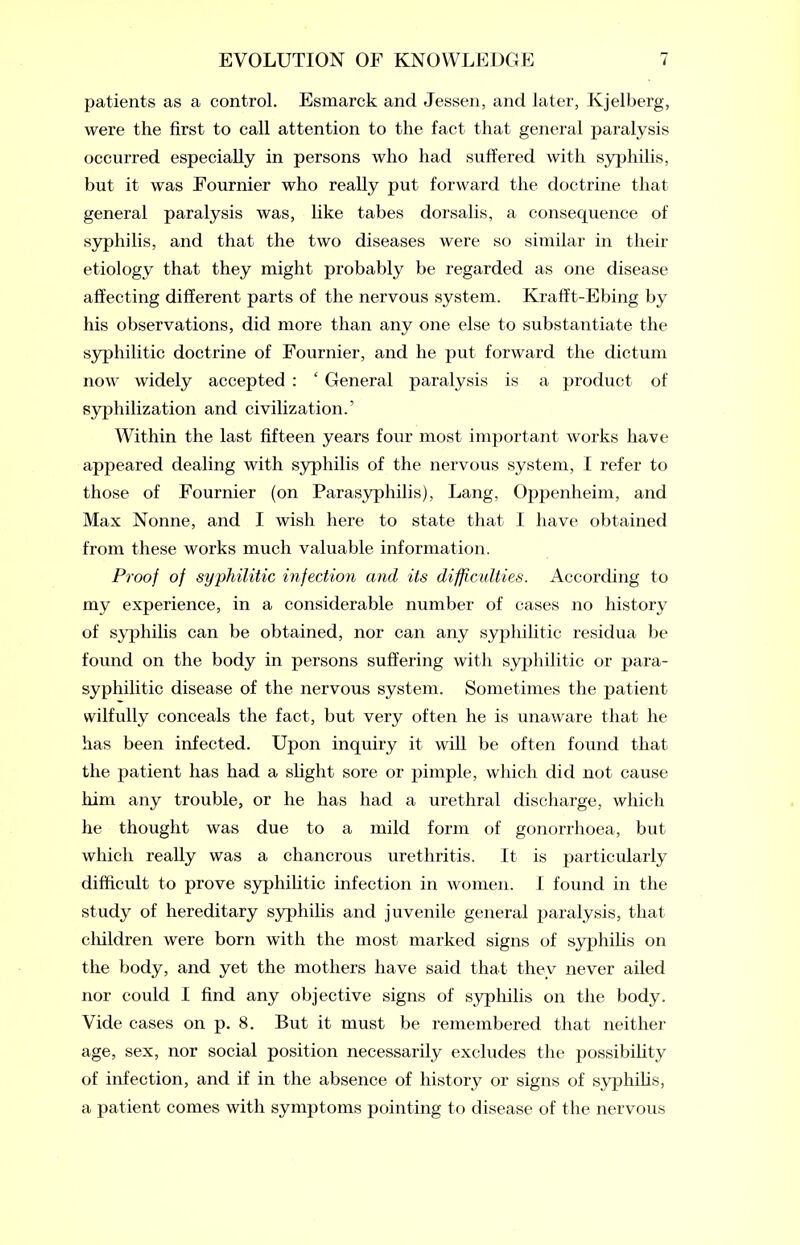 patients as a control. Esmarck and Jessen, and later, Kjelberg, were the first to call attention to the fact that general paralysis occurred especially in persons who had suffered with syphilis, but it was Fournier who really put forward the doctrine that general paralysis was, like tabes dorsalis, a consequence of syphilis, and that the two diseases were so similar in their etiology that they might probably be regarded as one disease affecting different parts of the nervous system. Krafft-Ebing by his observations, did more than any one else to substantiate the syphilitic doctrine of Fournier, and he put forward the dictum now widely accepted : ‘ General paralysis is a product of syphilization and civilization.’ Within the last fifteen years four most important works have appeared dealing with syphilis of the nervous system, I refer to those of Fournier (on Parasyphilis), Lang, Oppenheim, and Max Nonne, and I wish here to state that I have obtained from these works much valuable information. Proof of syphilitic infection and its difficulties. According to my experience, in a considerable number of cases no history of syphilis can be obtained, nor can any syphilitic residua be found on the body in persons suffering with syphilitic or para- syphilitic disease of the nervous system. Sometimes the patient wilfully conceals the fact, but very often he is unaware that he has been infected. Upon inquiry it will be often found that the patient has had a slight sore or pimple, which did not cause him any trouble, or he has had a urethral discharge, which he thought was due to a mild form of gonorrhoea, but which really was a chancrous urethritis. It is particularly difficult to prove syphilitic infection in women. I found in the study of hereditary syphilis and juvenile general paralysis, that children were born with the most marked signs of syphilis on the body, and yet the mothers have said that they never ailed nor could I find any objective signs of syphilis on the body. Vide cases on p. 8. But it must be remembered that neither age, sex, nor social position necessarily excludes the possibility of infection, and if in the absence of history or signs of syphilis, a patient conies with symptoms pointing to disease of the nervous