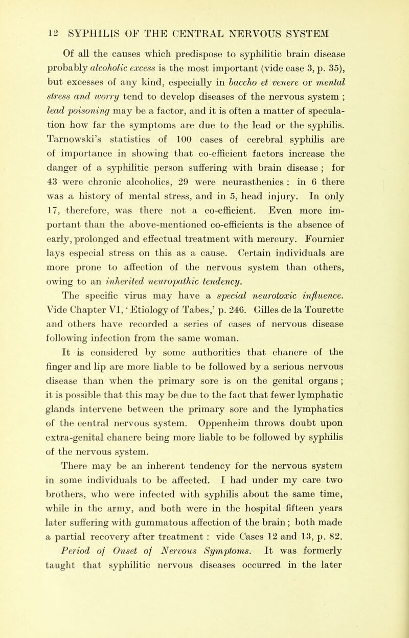 Of all the causes which predispose to syphilitic brain disease probably alcoholic excess is the most important (vide case 3, p. 35), but excesses of any kind, especially in haccho et veriere or mental stress and worry tend to develop diseases of the nervous system ; lead poisoning may be a factor, and it is often a matter of specula- tion how far the symptoms are due to the lead or the syphilis. Tarnowski’s statistics of 100 cases of cerebral syphilis are of importance in showing that co-efficient factors increase the danger of a syphilitic person suffering with brain disease ; for 43 were chronic alcoholics, 29 were neurasthenics : in 6 there was a history of mental stress, and in 5, head injury. In only 17, therefore, was there not a co-efficient. Even more im- portant than the above-mentioned co-efficients is the absence of early, prolonged and effectual treatment with mercury. Fournier lays especial stress on this as a cause. Certain individuals are more prone to affection of the nervous system than others, owing to an inherited neuropathic tendency. The specific virus may have a special neurotoxic influence. Vide Chapter VI,£ Etiology of Tabes,’ p. 246. Gilles de la Tourette and others have recorded a series of cases of nervous disease following infection from the same woman. It is considered by some authorities that chancre of the finger and lip are more liable to be followed by a serious nervous disease than when the primary sore is on the genital organs ; it is possible that this may be due to the fact that fewer lymphatic glands intervene between the primary sore and the lymphatics of the central nervous system. Oppenheim throws doubt upon extra-genital chancre being more liable to be followed by syphilis of the nervous system. There may be an inherent tendency for the nervous system in some individuals to be affected. I had under my care two brothers, who were infected with syphilis about the same time, while in the army, and both were in the hospital fifteen years later suffering with gummatous affection of the brain ; both made a partial recovery after treatment : vide Cases 12 and 13, p. 82. Period of Onset of Nervous Symptoms. It was formerly taught that syphilitic nervous diseases occurred in the later