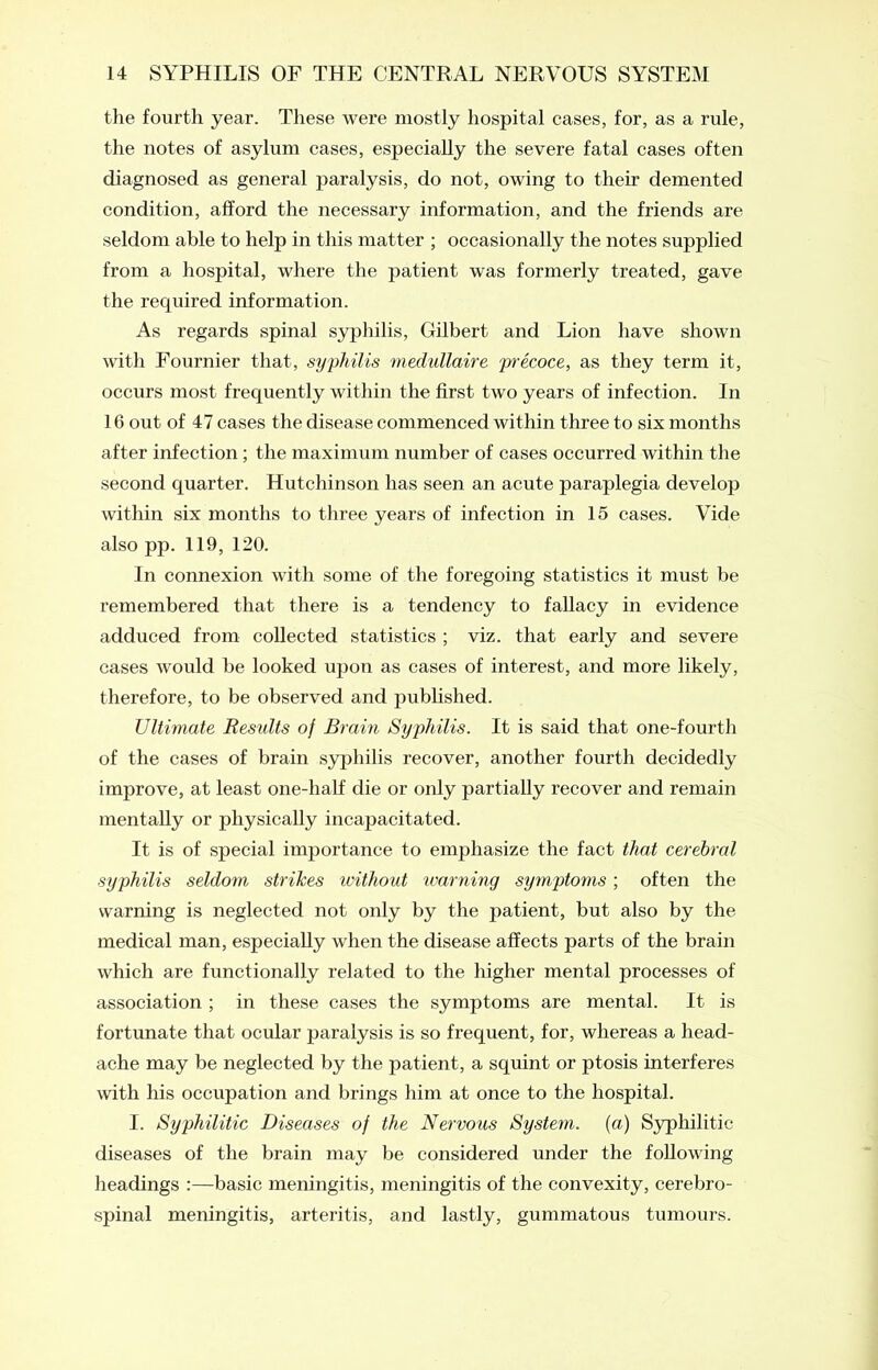 the fourth year. These were mostly hospital cases, for, as a rule, the notes of asylum cases, especially the severe fatal cases often diagnosed as general paralysis, do not, owing to their demented condition, afford the necessary information, and the friends are seldom able to help in this matter ; occasionally the notes supplied from a hospital, where the patient was formerly treated, gave the recpiired information. As regards spinal syphilis, Gilbert and Lion have shown with Fournier that, syphilis medullaire pi'ecoce, as they term it, occurs most frequently within the first two years of infection. In 16 out of 47 cases the disease commenced within three to six months after infection ; the maximum number of cases occurred within the second quarter. Hutchinson has seen an acute paraplegia develop within six months to three years of infection in 15 cases. Vide also pp. 119, 120. In connexion with some of the foregoing statistics it must be remembered that there is a tendency to fallacy in evidence adduced from collected statistics ; viz. that early and severe cases would be looked upon as cases of interest, and more likely, therefore, to be observed and published. Ultimate Results of Brain Syphilis. It is said that one-fourth of the cases of brain syphilis recover, another fourth decidedly improve, at least one-half die or only partially recover and remain mentally or physically incapacitated. It is of special importance to emphasize the fact that cerebral syphilis seldom strikes without warning symptoms ; often the warning is neglected not only by the patient, but also by the medical man, especially when the disease affects parts of the brain which are functionally related to the higher mental processes of association ; in these cases the symptoms are mental. It is fortunate that ocular paralysis is so frequent, for, whereas a head- ache may be neglected by the patient, a squint or ptosis interferes with his occupation and brings him at once to the hospital. I. Syphilitic Diseases of the Nervous System, (a) Syphilitic diseases of the brain may be considered under the following headings :—basic meningitis, meningitis of the convexity, cerebro- spinal meningitis, arteritis, and lastly, gummatous tumours.