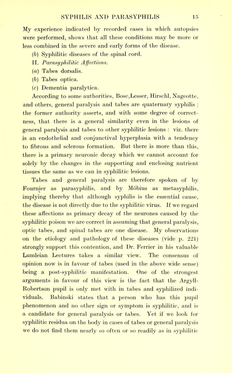 My experience indicated by recorded cases in which autopsies were performed, shows that all these conditions may be more or less combined in the severe and early forms of the disease. (6) Syphilitic diseases of the spinal cord. II. Parasyphilitic Affections. (a) Tabes dorsalis. (b) Tabes optica. (c) Dementia paralytica. According to some authorities, Bose,Lesser, Hirschl, Nageotte, and others, general paralysis and tabes are quaternary syphilis ; the former authority asserts, and with some degree of correct- ness, that there is a general similarity even in the lesions of general paralysis and tabes to other syphilitic lesions : viz. there is an endothelial and conjunctival hyperplasia with a tendency to fibrous and sclerous formation. But there is more than this, there is a primary neuronic decay which we cannot account for solely by the changes in the supporting and enclosing nutrient tissues the same as we can in syphilitic lesions. Tabes and general paralysis are therefore spoken of by Fournier as parasyphilis, and by Mobius as metasyphilis, implying thereby that although syphilis is the essential cause, the disease is not directly due to the syphilitic virus. If we regard these affections as primary decay of the neurones caused by the syphilitic poison we are correct in assuming that general paralysis, optic tabes, and spinal tabes are one disease. My observations on the etiology and pathology of these diseases (vide p. 221) strongly support this contention, and Dr. Ferrier in his valuable Lumleian Lectures takes a similar view. The consensus of opinion now is in favour of tabes (used in the above wide sense) being a post-syphilitic manifestation. One of the strongest arguments in favour of this view is the fact that the Argyll- Robertson pupil is only met with in tabes and syphilized indi- viduals. Babinski states that a person who has this pupil phenomenon and no other sign or symptom is syphilitic, and is a candidate for general paralysis or tabes. Yet if we look for syphilitic residua on the body in cases of tabes or general paralysis we do not find them nearly so often or so readily as in syphilitic