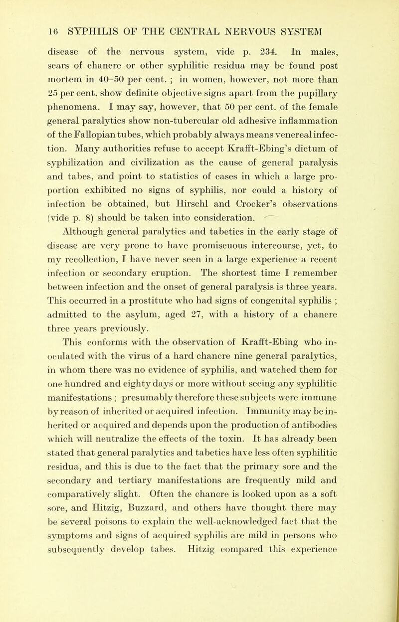 disease of the nervous system, vide p. 234. In males, scars of chancre or other syphilitic residua may be found post mortem in 40-50 per cent. ; in women, however, not more than 25 per cent, show definite objective signs apart from the pupillary phenomena. I may say, however, that 50 per cent, of the female general paralytics show non-tubercular old adhesive inflammation of the Fallopian tubes, which probably always means venereal infec- tion. Many authorities refuse to accept Krafft-Ebing’s dictum of syphilization and civilization as the cause of general paralysis and tabes, and point to statistics of cases in which a large pro- portion exhibited no signs of syphilis, nor could a history of infection be obtained, but Hirschl and Crocker’s observations (vide p. 8) should be taken into consideration. Although general paralytics and tabetics in the early stage of disease are very prone to have promiscuous intercourse, yet, to my recollection, I have never seen in a large experience a recent infection or secondary eruption. The shortest time I remember between infection and the onset of general paralysis is three years. This occurred in a prostitute who had signs of congenital syphilis ; admitted to the asylum, aged 27, with a history of a chancre three years previously. This conforms with the observation of Krafft-Ebing who in- oculated with the virus of a hard chancre nine general paralytics, in whom there was no evidence of syphilis, and watched them for one hundred and eighty days or more without seeing any syphilitic manifestations ; presumably therefore these subjects were immune by reason of inherited or acquired infection. Immunity may be in- herited or acquired and depends upon the production of antibodies which will neutralize the effects of the toxin. It has already been stated that general paralytics and tabetics have less often syphilitic residua, and this is due to the fact that the primary sore and the secondary and tertiary manifestations are frequently mild and comparatively slight. Often the chancre is looked upon as a soft- sore, and Hitzig, Buzzard, and others have thought there may be several poisons to explain the well-acknowledged fact that the symptoms and signs of acquired syphilis are mild in persons who subsequently develop tabes. Hitzig compared this experience