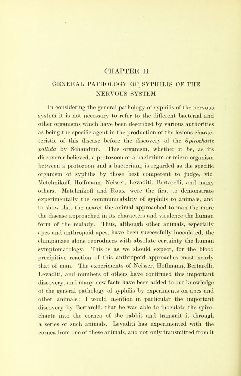 GENERAL PATHOLOGY OF SYPHILIS OF THE NERVOUS SYSTEM In considering the general pathology of syphilis of the nervous system it is not necessary to refer to the different bacterial and other organisms which have been described by various authorities as being the specific agent in the production of the lesions charac- teristic of this disease before the discovery of the Spirochaete pallida by Schaudinn. This organism, whether it be, as its discoverer believed, a protozoon or a bacterium or micro-organism between a protozoon and a bacterium, is regarded as the specific organism of syphilis by those best competent to judge, viz. Metchnikoff, Hoffmann, Neisser, Levaditi, Bertarelli, and many others. Metchnikoff and Roux were the first to demonstrate experimentally the communicability of syphilis to animals, and to show that the nearer the animal approached to man the more the disease approached in its characters and virulence the human form of the malady. Thus, although other animals, especially apes and anthropoid apes, have been successfully inoculated, the chimpanzee alone reproduces with absolute certainty the human symptomatology. This is as we should expect, for the blood precipitive reaction of this anthropoid approaches most nearly that of man. The experiments of Neisser, Hoffmann, Bertarelli, Levaditi, and numbers of others have confirmed this important discovery, and many new facts have been added to our knowledge of the general pathology of syphilis by experiments on apes and other animals ; I would mention in particular the important discovery by Bertarelli, that he 'was able to inoculate the spiro- chaete into the cornea of the rabbit and transmit it through a series of such animals. Levaditi has experimented with the cornea from one of these animals, and not only transmitted from it