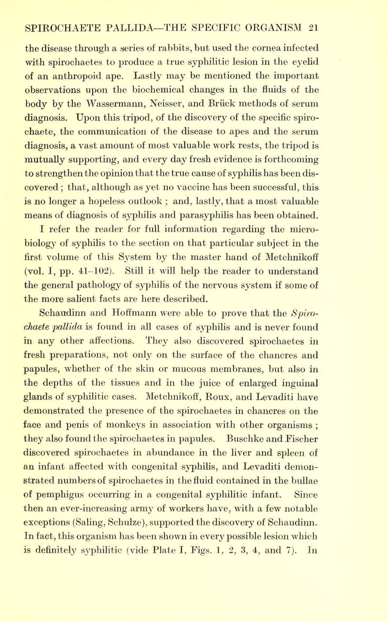 the disease through a series of rabbits, but used the cornea infected with spirocliaetes to produce a true syphilitic lesion in the eyelid of an anthropoid ape. Lastly may be mentioned the important observations upon the biochemical changes in the fluids of the body by the Wassermann, Neisser, and Briick methods of serum diagnosis. Upon this tripod, of the discovery of the specific spiro- chaete, the communication of the disease to apes and the serum diagnosis, a vast amount of most valuable work rests, the tripod is mutually supporting, and every day fresh evidence is forthcoming to strengthen the opinion that the true cause of syphilis has been dis- covered ; that, although as yet no vaccine has been successful, this is no longer a hopeless outlook ; and, lastly, that a most valuable means of diagnosis of syphilis and parasyphilis has been obtained. I refer the reader for full information regarding the micro- biology of syphilis to the section on that particular subject in the first volume of this System by the master hand of Metchnikoff (vol. I, pp. 41M02). Still it will help the reader to understand the general pathology of syphilis of the nervous system if some of the more salient facts are here described. Schaudinn and Hoffmann were able to prove that the Spiro- chaete pallida is found in all cases of syphilis and is never found in any other affections. They also discovered spirocliaetes in fresh preparations, not only on the surface of the chancres and papules, whether of the skin or mucous membranes, but also in the depths of the tissues and in the juice of enlarged inguinal glands of syphilitic cases. Metchnikoff, Roux, and Levaditi have demonstrated the presence of the spirochaetes in chancres on the face and penis of monkeys in association with other organisms ; they also found the spirochaetes in papules. Buschke and Fischer discovered spirochaetes in abundance in the liver and spleen of an infant affected with congenital syphilis, and Levaditi demon- strated numbers of spirochaetes in the fluid contained in the bullae of pemphigus occurring in a congenital syphilitic infant. Since then an ever-increasing army of workers have, with a few notable exceptions (Saling, Schulze), supported the discovery of Schaudinn. In fact, this organism has been shown in every possible lesion which is definitely syphilitic (vide Plate I, Figs. 1, 2, 3, 4, and 7). In