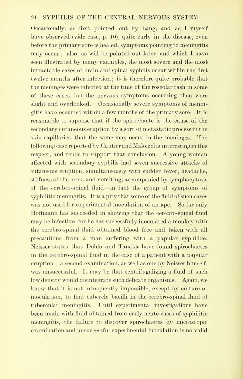 Occasionally, as first pointed out by Lang, and as I myself have observed (vide case, p. 10), quite early in the disease, even before the primary sore is healed, symptoms pointing to meningitis may occur ; also, as will be pointed out later, and which I have seen illustrated by many examples, the most severe and the most intractable cases of brain and spinal syphilis occur within the first twelve months after infection; it is therefore quite probable that the meninges were infected at the time of the roseolar rash in some of these cases, but the nervous symptoms occurring then were slight and overlooked. Occasionally severe symptoms of menin- gitis have occurred within a few months of the primary sore. It is reasonable to suppose that if the spirochaete is the cause of the secondary cutaneous eruption by a sort of metastatic process in the skin capillaries, that the same may occur in the meninges. The following case reported by Gautier and Maloizel is interesting in this respect, and tends to support that conclusion. A young woman affected with secondary syphilis had seven successive attacks of cutaneous eruption, simultaneously with sudden fever, headache, stiffness of the neck, and vomiting, accompanied by lymphocytosis of the cerebro-spinal fluid—in fact the group of symptoms of syphilitic meningitis. It is a pity that some of the fluid of such cases was not used for experimental inoculation of an ape. So far only Hoffmann has succeeded in showing that the cerebro-spinal fluid may be infective, for he has successfully inoculated a monkey with the cerebro-spinal fluid obtained blood free and taken with all precautions from a man suffering with a papular syphilide. Neisser states that Dohio and Tanaka have found spirochaetes in the cerebro-spinal fluid in the case of a patient with a papular eruption ; a second examination, as well as one by Neisser himself, was unsuccessful. It may be that centrifugalizing a fluid of such low density would disintegrate such delicate organisms. Again, we know that it is not infrequently impossible, except by culture or inoculation, to find tubercle bacilli in the cerebro-spinal fluid of tubercular meningitis. Until experimental investigations have been made with fluid obtained from early acute cases of syphilitic meningitis, the failure to discover spirochaetes by microscopic examination and unsuccessful experimental inoculation is no valid