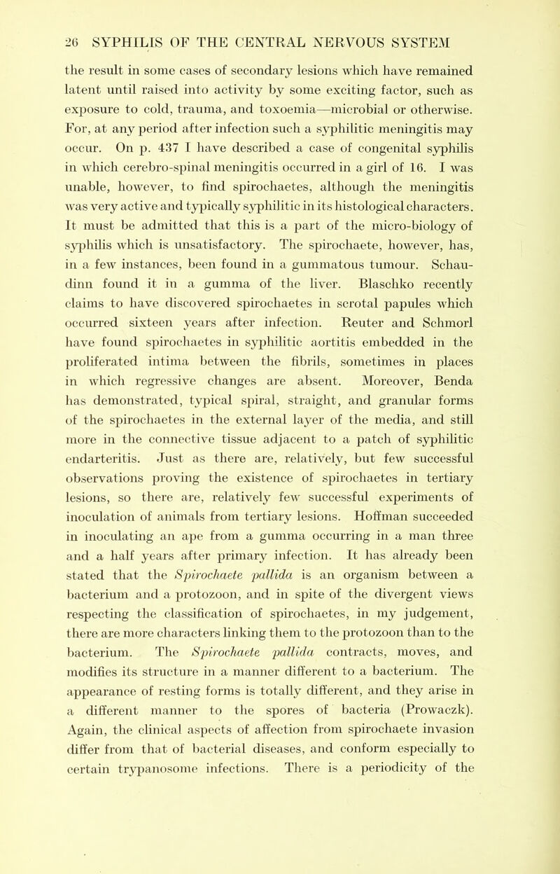 the result in some cases of secondary lesions which have remained latent until raised into activity by some exciting factor, such as exposure to cold, trauma, and toxoemia—microbial or otherwise. For, at any period after infection such a syphilitic meningitis may occur. On p. 437 I have described a case of congenital syphilis in which cerebro-spinal meningitis occurred in a girl of 16. I was unable, however, to find spirochaetes, although the meningitis was very active and typically syphilitic in its histological characters. It must be admitted that this is a part of the micro-biology of syphilis which is unsatisfactory. The spirochaete, however, has, in a few instances, been found in a gummatous tumour. Schau- dinn found it in a gumma of the liver. Blascliko recently claims to have discovered spirochaetes in scrotal papules which occurred sixteen years after infection. Reuter and Schmorl have found spirochaetes in syphilitic aortitis embedded in the proliferated intima between the fibrils, sometimes in places in which regressive changes are absent. Moreover, Benda has demonstrated, typical spiral, straight, and granular forms of the spirochaetes in the external layer of the media, and still more in the connective tissue adjacent to a patch of syphilitic endarteritis. Just as there are, relatively, but few successful observations proving the existence of spirochaetes in tertiary lesions, so there are, relatively few successful experiments of inoculation of animals from tertiary lesions. Hoffman succeeded in inoculating an ape from a gumma occurring in a man three and a half years after primary infection. It has already been stated that the Spirochaete pallida is an organism between a bacterium and a protozoon, and in spite of the divergent views respecting the classification of spirochaetes, in my judgement, t here are more characters linking them to the protozoon than to the bacterium. The Spirochaete pallida contracts, moves, and modifies its structure in a manner different to a bacterium. The appearance of resting forms is totally different, and they arise in a different manner to the spores of bacteria (Prowaczk). Again, the clinical aspects of affection from spirochaete invasion differ from that of bacterial diseases, and conform especially to certain trypanosome infections. There is a periodicity of the