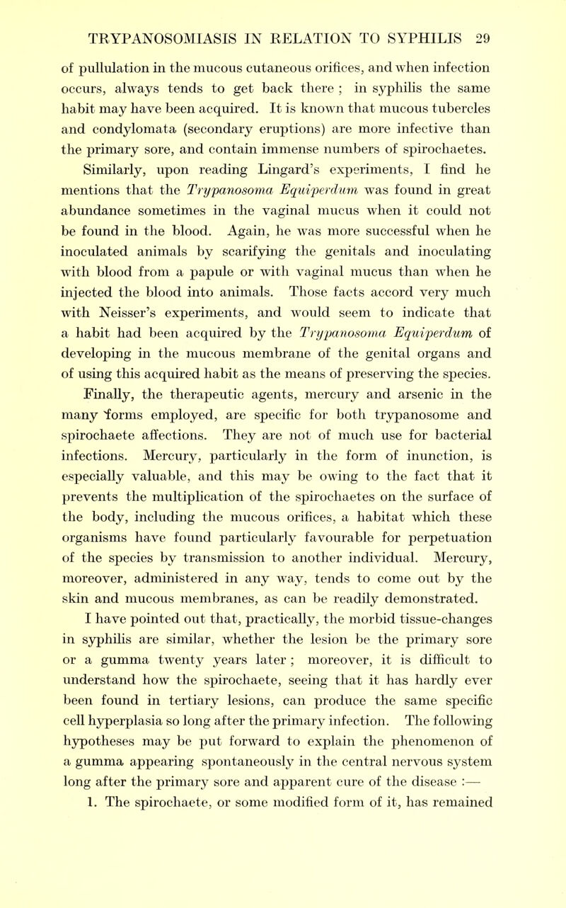 of pullulation in the mucous cutaneous orifices, and when infection occurs, always tends to get back there ; in syphilis the same habit may have been acquired. It is known that mucous tubercles and condylomata (secondary eruptions) are more infective than the primary sore, and contain immense numbers of spirochaetes. Similarly, upon reading Lingard’s experiments, I find he mentions that the Trypanosoma Equiperdum was found in great abundance sometimes in the vaginal mucus when it could not be found in the blood. Again, he was more successful when he inoculated animals by scarifying the genitals and inoculating with blood from a papule or with vaginal mucus than when he injected the blood into animals. Those facts accord very much with Neisser’s experiments, and would seem to indicate that a habit had been acquired by the Trypanosoma Equiperdum of developing in the mucous membrane of the genital organs and of using this acquired habit as the means of preserving the species. Finally, the therapeutic agents, mercury and arsenic in the many 'forms employed, are specific for both trypanosome and spirochaete affections. They are not of much use for bacterial infections. Mercury, particularly in the form of inunction, is especially valuable, and this may be owing to the fact that it prevents the multiplication of the spirochaetes on the surface of the body, including the mucous orifices, a habitat which these organisms have found particularly favourable for perpetuation of the species by transmission to another individual. Mercury, moreover, administered in any way, tends to come out by the skin and mucous membranes, as can be readily demonstrated. I have pointed out that, practically, the morbid tissue-changes in syphilis are similar, whether the lesion be the primary sore or a gumma twenty years later ; moreover, it is difficult to understand how the spirochaete, seeing that it has hardly ever been found in tertiary lesions, can produce the same specific cell hyperplasia so long after the primary infection. The following hypotheses may be put forward to explain the phenomenon of a gumma appearing spontaneously in the central nervous system long after the primary sore and apparent cure of the disease :—- 1. The spirochaete, or some modified form of it, has remained