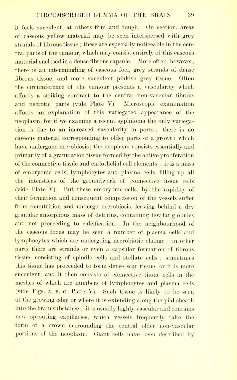 it feels succulent, at others firm and tough. On section, areas of caseous yellow material may be seen interspersed with grey strands of fibrous tissue; these are especially noticeable in the cen- tral parts of the tumour, which may consist entirely of this caseous material enclosed in a dense fibrous capsule. More often, however, there is an intermingling of caseous foci, grey strands of dense fibrous tissue, and more succulent pinkish grey tissue. Often the circumference of the tumour presents a vascularity which affords a striking contrast to the central non-vascular fibrous and necrotic parts (vide Plate V). Microscopic examination affords an explanation of this variegated appearance of the neoplasm, for if we examine a recent syphiloma the only variega- tion is due to an increased vascularity in parts ; there is no caseous material corresponding to older parts of a growth which have undergone necrobiosis ; the neoplasm consists essentially and primarily of a granulation tissue formed by the active proliferation of the connective tissue and endothelial cell elements ; it is a mass of embryonic cells, lymphocytes and plasma cells, filling up all the interstices of the groundwork of connective tissue cells (vide Plate V). But these embryonic cells, by the rapidity of their formation and consequent compression of the vessels suffer from denutrition and undergo necrobiosis, leaving behind a dry granular amorphous mass of detritus, containing few fat globules and not proceeding to calcification. In the neighbourhood of the caseous focus may be seen a number of plasma cells and lymphocytes which are undergoing necrobiotic change ; in other parts there are strands or even a capsular formation of fibrous tissue, consisting of spindle cells and stellate cells ; sometimes this tissue has proceeded to form dense scar tissue, or it is more succulent, and it then consists of connective tissue cells in the meshes of which are numbers of lymphocytes and plasma cells (vide Figs, a, b, c, Plate V). Such tissue is likely to be seen at the growing edge or where it is extending along the pial sheath into the brain substance ; it is usually highly vascular and contains new sprouting capillaries, which vessels frequently take the form of a crown surrounding the central older non-vascular portions of the neoplasm. Giant cells have been described by
