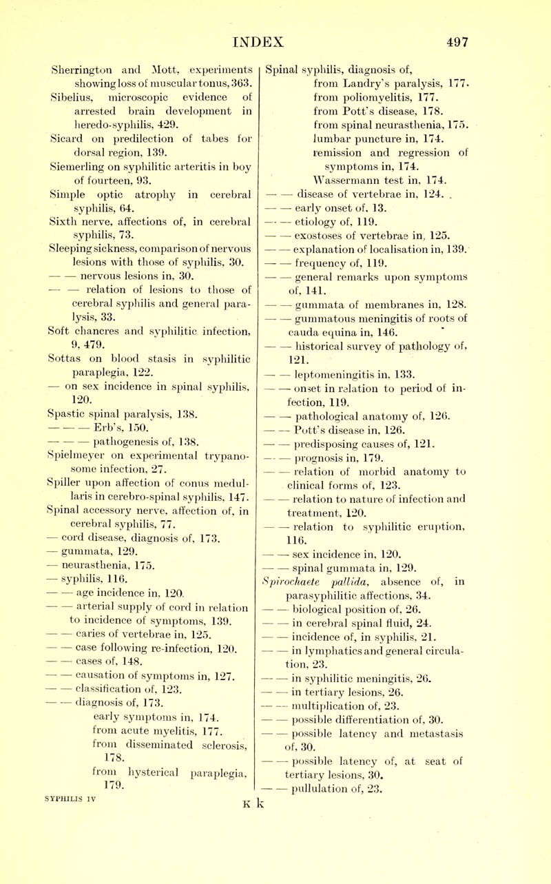 Sherrington and Mott, experiments showing loss of muscular tonus, 303. Sibelius, microscopic evidence of arrested brain development in heredo-syphilis, 429. Sicard on predilection of tabes for dorsal region, 139. Siemerling on syphilitic arteritis in boy of fourteen, 93. Simple optic atrophy in cerebral syphilis, 64. Sixth nerve, affections of, in cerebral syphilis, 73. Sleeping sickness, comparison of nervous lesions with those of syphilis, 30. nervous lesions in, 30. — — relation of lesions to those of cerebral syphilis and general para- lysis, 33. Soft chancres and syphilitic infection, 9, 479. Sottas on blood stasis in syphilitic paraplegia, 122. — on sex incidence in spinal syphilis, 120. Spastic spinal paralysis, 138. — Erb’s, 150. pathogenesis of, 138. Spielmeyer on experimental trypano- some infection, 27. Spiller upon affection of conus medul- laris in cerebro-spinal syphilis, 147. Spinal accessory nerve, affection of, in cerebral syphilis, 77. — cord disease, diagnosis of, 173. — gummata, 129. — neurasthenia, 175. — syphilis, 116. age incidence in, 120. arterial supply of cord in relation to incidence of symptoms, 139. caries of vertebrae in, 125. case following re-infection, 120. cases of, 148. causation of symptoms in, 127. classification of, 123. diagnosis of, 173. early symptoms in, 174. from acute myelitis, 177. from disseminated sclerosis, 178. from hysterical paraplegia, Spinal syphilis, diagnosis of, from Landry’s paralysis, 177. from poliomyelitis, 177. from Pott’s disease, 178. from spinal neurasthenia, 175. lumbar puncture in, 174. remission and regression of symptoms in, 174. Wassermann test in, 174. disease of vertebrae in, 124. . early onset of, 13. etiology of, 119. exostoses of vertebras in, 125. explanation of localisation in, 139. —- — frequency of, 119. general remarks upon symptoms of, 141. gummata of membranes in, 128. gummatous meningitis of roots of cauda equina in, 146. historical survey of pathology of, 121. leptomeningitis in, 133. onset in relation to period of in- fection, 119. pathological anatomy of, 126. Pott’s disease in, 126. — predisposing causes of, 121. prognosis in, 179. relation of morbid anatomy to clinical forms of, 123. relation to nature of infection and treatment, 120. relation to syphilitic eruption, 116. sex incidence in, 120. spinal gummata in, 129. Spirochaeie pallida, absence of, in parasyphilitic affections, 34. biological position of, 26. in cerebral spinal fluid, 24. incidence of, in syphilis, 21. in lymphatics and general circula- tion, 23. — — in syphilitic meningitis, 26. in tertiary lesions, 26. multiplication of, 23. possible differentiation of, 30. possible latency and metastasis of, 30. possible latency of, at seat of tertiary lesions, 30. pullulation of, 23. k