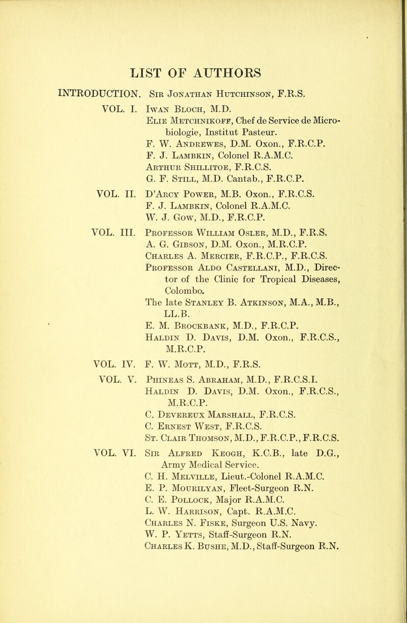 LIST OF AUTHORS INTRODUCTION. VOL. I. VOL. II. VOL. III. VOL. IV. VOL. V. VOL. VI. Sir Jonathan Hutchinson, F.R.S. I wan Bloch, M.D. Elie Metchn-ikoff, Chef de Service de Micro- biologie, Institut Pasteur. F. W. Andrewes, D.M. Oxon., F.R.C.P. F. J. Lambkin, Colonel R.A.M.C. Arthur Siiillitoe, F.R.C.S. G. F. Still, M.D. Cantab., F.R.C.P. D’Arcy Power, M.B. Oxon., F.R.C.S. F. J. Lambkin, Colonel R.A.M.C. W. J. Gow, M.D., F.R.C.P. Professor William Osler, M.D., F.R.S. A. G. Gibson, D.M. Oxon., M.R.C.P. Charles A. Mercier, F.R.C.P., F.R.C.S. Professor Aldo Castellani, M.D., Direc- tor of the Clinic for Tropical Diseases, Colombo. The late Stanley B. Atkinson, M.A., M.B., LL.B. E. M. Brockbank, M.D., F.R.C.P. Haldin D. Davis, D.M. Oxon., F.R.C.S., M.R.C.P. F. W. Mott, M.D., F.R.S. Piiineas S. Abraham, M.D., F.R.C.S.I. Haldin D. Davis, D.M. Oxon., F.R.C.S., M.R.C.P. C. Devereux Marshall, F.R.C.S. C. Ernest West, F.R.C.S. St. Clair Thomson, M.D., F.R.C.P., F.R.C.S. Sir Alfred Keogh, K.C.B., late D.G., Army Medical Service. C. H. Melville, Lieut.-Colonel R.A.M.C. E. P. Mourilyan, Fleet-Surgeon R.N. C. E. Pollock, Major R.A.M.C. L. W. Harrison, Capt. R.A.M.C. Charles N. Fiske, Surgeon U.S. Navy. W. P. Yetts, Staff-Surgeon R.N. Charles K. Bushe, M.D., Staff-Surgeon R.N.