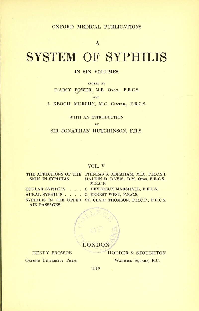A SYSTEM OF SYPHILIS IN SIX VOLUMES EDITED BY D’ARCY POWER, M.JB. Oxon., F.R.C.S. AND J. KEOGH MURPHY, M.C. Cantab., F.R.C.S. WITH AN INTRODUCTION BY SIR JONATHAN HUTCHINSON, F.R.S. VOL. V THE AFFECTIONS OF THE PHINEAS S. ABRAHAM, M.D., F.R.C.S.I. SKIN IN SYPHILIS FIALDIN D. DAVIS, D.M. Oxon, F.R.C.S., M.R.C.P. . . C. DEVEREUX MARSHALL, F.R.C.S. . . C. ERNEST WEST, F.R.C.S. SYPHILIS IN THE UPPER ST. CLAIR THOMSON, F.R.C.P., F.R.C.S. AIR PASSAGES OCULAR SYPHILIS AURAL SYPHILIS . HENRY FROWDE Oxford University Press LONDON HOLDER & STOUGHTON Warwick Square, E.C. 1910