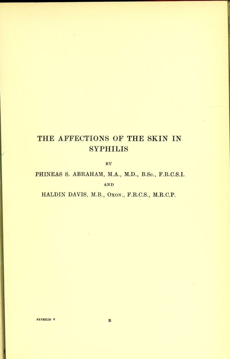 THE AFFECTIONS OF THE SKIN IN SYPHILIS BY PHINEAS S. ABRAHAM, M.A., M.D., B.Sc., F.R.C.S.I. AND HALDIN DAVIS, M.B., Oxon., F.R.C.S., M.R.C.P. sYraxus v B