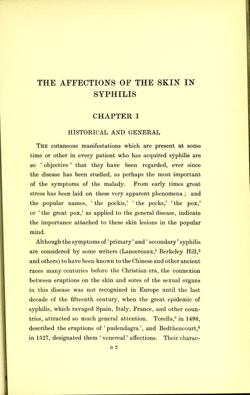 SYPHILIS CHAPTER I HISTORICAL AND GENERAL The cutaneous manifestations which are present at some time or other in every patient who has acquired syphilis are so ‘ objective ’ that they have been regarded, ever since the disease has been studied, as perhaps the most important of the symptoms of the malady. From early times great stress has been laid on these very apparent phenomena ; and the popular names, ‘ the pockis,’ ‘ the pocks,’ ‘ the pox,’ or c the great pox,’ as applied to the general disease, indicate the importance attached to these skin lesions in the popular mind. Although the symptoms of ‘primary ’ and ‘ secondary ’ syphilis are considered by some writers (Lancereaux,1 Berkeley Hill,2 and others) to have been known to the Chinese and other ancient races many centuries before the Christian era, the connexion between eruptions on the skin and sores of the sexual organs in this disease was not recognized in Europe until the last decade of the fifteenth century, when the great epidemic of syphilis, which ravaged Spain, Italy, France, and other coun- tries, attracted so much general attention. Torella,3 in 1498, described the eruptions of ‘ pudendagra’, and Bedthencourt,4 in 1527, designated them ‘venereal’ affections. Their cliarac- B 2