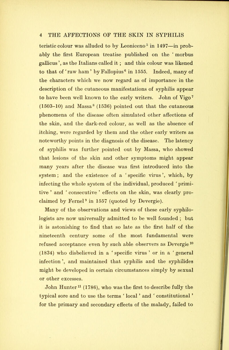 teristic colour was alluded to by Leoniceno5 in 1497—in prob- ably the first European treatise published on the ‘ morbus gallicus as the Italians called it; and this colour was likened to that of ‘raw ham’ by Fallopius6 in 1555. Indeed, many of the characters which we now regard as of importance in the description of the cutaneous manifestations of syphilis appear to have been well known to the early writers. John of Vigo7 (1503-10) and Massa8 (1536) pointed out that the cutaneous phenomena of the disease often simulated other affections of the skin, and the dark-red colour, as well as the absence of itching, were regarded by them and the other early writers as noteworthy points in the diagnosis of the disease. The latency of syphilis was further pointed out by Massa, who showed that lesions of the skin and other symptoms might appear many years after the disease was first introduced into the system; and the existence of a ‘ specific virus ’, which, by infecting the whole system of the individual, produced ‘primi- tive ’ and ‘ consecutive ’ effects on the skin, was clearly pro- claimed by Fernel9 in 1557 (quoted by Devergie). Many of the observations and views of these early syphilo- logists are now universally admitted to be well founded ; but it is astonishing to find that so late as the first half of the nineteenth century some of the most fundamental were refused acceptance even by such able observers as Devergie10 (1834) who disbelieved in a ‘specific virus ’ or in a ‘general infection ’, and maintained that syphilis and the syphilides might be developed in certain circumstances simply by sexual or other excesses. John Hunter11 (1786), who was the first to describe fully the typical sore and to use the terms ‘ local ’ and ‘ constitutional ’ for the primary and secondary effects of the malady, failed to