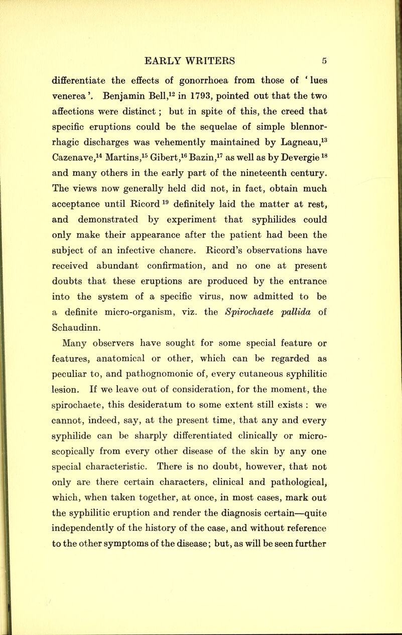 EARLY WRITERS differentiate the effects of gonorrhoea from those of ‘ lues venerea’. Benjamin Bell,12 in 1793, pointed out that the two affections were distinct; but in spite of this, the creed that specific eruptions could be the sequelae of simple blennor- rhagic discharges was vehemently maintained by Lagneau,13 Cazenave,14 Martins,15 Gibert,16 Bazin,17 as well as by Devergie18 and many others in the early part of the nineteenth century. The views now generally held did not, in fact, obtain much acceptance until Ricord19 definitely laid the matter at rest, and demonstrated by experiment that syphilides could only make their appearance after the patient had been the subject of an infective chancre. Ricord’s observations have received abundant confirmation, and no one at present doubts that these eruptions are produced by the entrance into the system of a specific virus, now admitted to be a definite micro-organism, viz. the Spirochaete pallida of Schaudinn. Many observers have sought for some special feature or features, anatomical or other, which can be regarded as peculiar to, and pathognomonic of, every cutaneous syphilitic lesion. If we leave out of consideration, for the moment, the spirochaete, this desideratum to some extent still exists : we cannot, indeed, say, at the present time, that any and every syphilide can be sharply differentiated clinically or micro- scopically from every other disease of the skin by any one special characteristic. There is no doubt, however, that not only are there certain characters, clinical and pathological, which, when taken together, at once, in most cases, mark out the syphilitic eruption and render the diagnosis certain—quite independently of the history of the case, and without reference to the other symptoms of the disease; but, as will be seen further