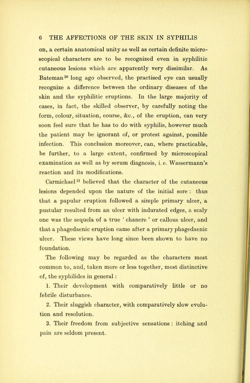 on, a certain anatomical unity as well as certain definite micro- scopical characters are to be recognized even in syphilitic cutaneous lesions which are apparently very dissimilar. As Bateman20 long ago observed, the practised eye can usually recognize a difference between the ordinary diseases of the skin and the syphilitic eruptions. In the large majority of cases, in fact, the skilled observer, by carefully noting the form, colour, situation, course, &c., of the eruption, can very soon feel sure that he has to do with syphilis, however much the patient may be ignorant of, or protest against, possible infection. This conclusion moreover, can, where practicable, be further, to a large extent, confirmed by microscopical examination as well as by serum diagnosis, i. e. Wassermann’s reaction and its modifications. Carmichael21 believed that the character of the cutaneous lesions depended upon the nature of the initial sore : thus that a papular eruption followed a simple primary ulcer, a pustular resulted from an ulcer with indurated edges, a scaly one was the sequela of a true * chancre ’ or callous ulcer, and that a phagedaenic eruption came after a primary phagedaenic ulcer. These views have long since been shown to have no foundation. The following may be regarded as the characters most common to, and, taken more or less together, most distinctive of, the syphilides in general : 1. Their development with comparatively little or no febrile disturbance. 2. Their sluggish character, with comparatively slow evolu- tion and resolution. 3. Their freedom from subjective sensations : itching and pain are seldom present.