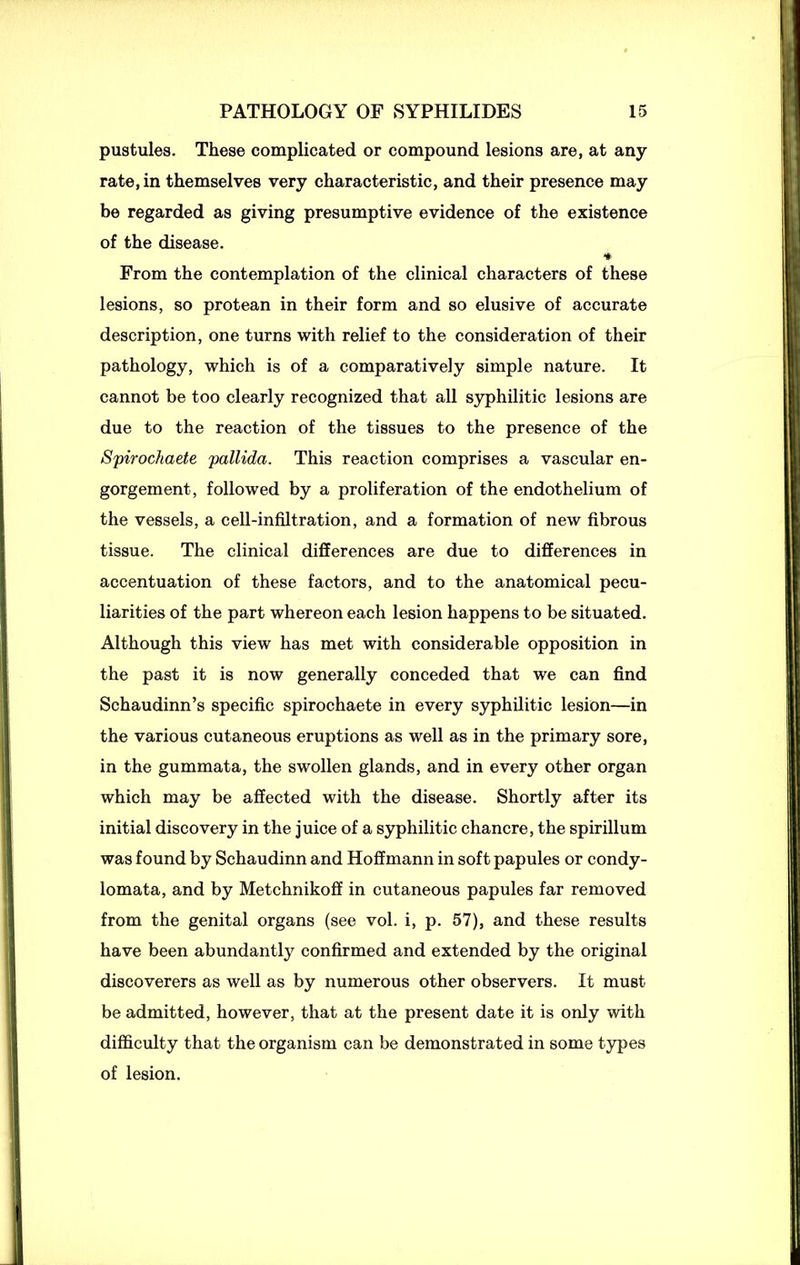pustules. These complicated or compound lesions are, at any rate, in themselves very characteristic, and their presence may be regarded as giving presumptive evidence of the existence of the disease. * From the contemplation of the clinical characters of these lesions, so protean in their form and so elusive of accurate description, one turns with relief to the consideration of their pathology, which is of a comparatively simple nature. It cannot be too clearly recognized that all syphilitic lesions are due to the reaction of the tissues to the presence of the Spirochaete pallida. This reaction comprises a vascular en- gorgement, followed by a proliferation of the endothelium of the vessels, a cell-infiltration, and a formation of new fibrous tissue. The clinical differences are due to differences in accentuation of these factors, and to the anatomical pecu- liarities of the part whereon each lesion happens to be situated. Although this view has met with considerable opposition in the past it is now generally conceded that we can find Schaudinn’s specific spirochaete in every syphilitic lesion—in the various cutaneous eruptions as well as in the primary sore, in the gummata, the swollen glands, and in every other organ which may be affected with the disease. Shortly after its initial discovery in the juice of a syphilitic chancre, the spirillum was found by Schaudinn and Hoffmann in soft papules or condy- lomata, and by Metchnikoff in cutaneous papules far removed from the genital organs (see vol. i, p. 57), and these results have been abundantly confirmed and extended by the original discoverers as well as by numerous other observers. It must be admitted, however, that at the present date it is only with difficulty that the organism can be demonstrated in some types of lesion.