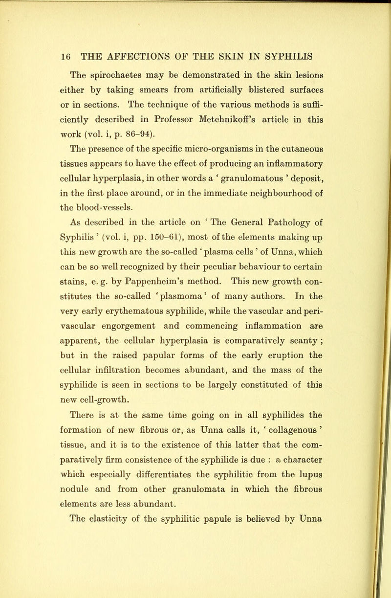 The spirochaetes may be demonstrated in the skin lesions either by taking smears from artificially blistered surfaces or in sections. The technique of the various methods is suffi- ciently described in Professor Metchnikoff’s article in this work (vol. i, p. 86-94). The presence of the specific micro-organisms in the cutaneous tissues appears to have the effect of producing an inflammatory cellular hyperplasia, in other words a ‘ granulomatous ’ deposit, in the first place around, or in the immediate neighbourhood of the blood-vessels. As described in the article on ‘ The General Pathology of Syphilis ’ (vol. i, pp. 150-61), most of the elements making up this new growth are the so-called ‘ plasma cells ’ of Unna, which can be so well recognized by their peculiar behaviour to certain stains, e. g. by Pappenheim’s method. This new growth con- stitutes the so-called ‘ plasmoma ’ of many authors. In the very early erythematous syphilide, while the vascular and peri- vascular engorgement and commencing inflammation are apparent, the cellular hyperplasia is comparatively scanty ; but in the raised papular forms of the early eruption the cellular infiltration becomes abundant, and the mass of the syphilide is seen in sections to be largely constituted of this new cell-growth. There is at the same time going on in all syphilides the formation of new fibrous or, as Unna calls it, ‘ collagenous ’ tissue, and it is to the existence of this latter that the com- paratively firm consistence of the syphilide is due : a character which especially differentiates the syphilitic from the lupus nodule and from other granulomata in which the fibrous elements are less abundant. The elasticity of the syphilitic papule is believed by Unna