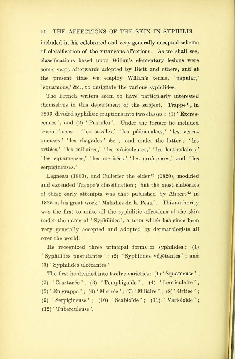 included in his celebrated and very generally accepted scheme of classification of the cutaneous affections. As we shall see, classifications based upon Willan’s elementary lesions were some years afterwards adopted by Biett and others, and at the present time we employ Willan’s terms, ‘papular,’ ‘squamous,’ &c., to designate the various syphilides. The French writers seem to have particularly interested themselves in this department of the subject. Trappe41, in 1803, divided syphilitic eruptions into two classes : (1) ‘ Excres- cences ’, and (2) ‘ Pustules ’. Under the former he included seven forms : ‘ les sessiles,’ ‘ les p&lonculees,’ ‘ les verru- queuses,’ ‘ les rhagades,’ &c. ; and under the latter : ‘ les ortiees,’ ‘ les miliaires,’ ‘ les vesiculeuses,’ ‘ les lenticulaires,’ ‘ les squameuses,’ ‘ les merisees,’ ‘ les crouteuses,’ and ‘ les serpigineuses.’ Lagneau (1803), and Cullerier the elder42 (1820), modified and extended Trappe’s classification ; but the most elaborate of these early attempts was that published by Alibert43 in 1825 in his great work ‘ Maladies de la Peau ’. This authority was the first to unite all the syphilitic affections of the skin under the name of ‘ Syphilides ’, a term which has since been very generally accepted and adopted by dermatologists all over the world. He recognized three principal forms of syphilides : (lj ‘ Syphilides pustulantes ’ ; (2) ‘ Syphilides vegetantes ’; and (3) ‘ Syphilides ulcerantes ’. The first he divided into twelve varieties : (1) ‘ Squameuse ’; (2) ‘ Crustacee ’; (3) ‘ Pemphigoide ’; (4) ‘ Lenticulaire ’ ; (5) ‘ En grappe ’ ; (6) ‘ Merisee ’; (7) ‘ Miliaire ’ ; (8) ‘ Orti^e ’ ; (9) ‘ Serpigineuse ’ ; (10) ‘ Scabioide ’ ; (11) ‘ Varioloide ’ ; (12) ‘ Tuberculeuse ’.