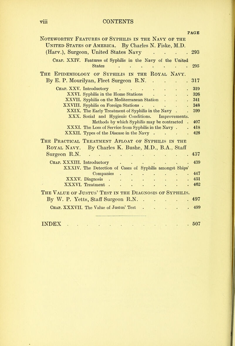 PAGE Noteworthy Features of Syphilis in the Navy of the United States of America. By Charles N. Fiske, M.D. (Harv.), Surgeon, United States Navy .... 293 Chap. XXIV. Features of Syphilis in the Navy of the United States ....... 295 The Epidemiology of Syphilis in the Royal Navy. By E. P. Mourilyan, Fleet Surgeon R.N 317 Chap. XXV. Introductory ....... 319 XXVI. Syphilis in the Home Stations .... 326 XXVII. Syphilis on the Mediterranean Station . . . 341 XXVIII. Syphilis on Foreign Stations ..... 348 XXIX. The Early Treatment of Syphilis in the Navy . . 399 XXX. Social and Hygienic Conditions. Improvements. Methods by which Syphilis may be contracted . 407 XXXI. The Loss of Service from Syphilis in the Navy . . 418 XXXII. Types of the Disease in the Navy .... 428 The Practical Treatment Afloat of Syphilis in the Royal Navy. By Charles K. Bushe, M.D., B.A., Staff Surgeon R.N 437 Chap. XXXIII. Introductory ....... 439 XXXIV. The Detection of Cases of Syphilis amongst Ships’ Companies ....... 447 XXXV. Diagnosis 451 XXXVI. Treatment 462 The Value of Justus’ Test in the Diagnosis of Syphilis. By W. P. Yetts, Staff Surgeon R.N 497 Chap. XXXVII. The Value of Justus’ Test 499 INDEX . . 507