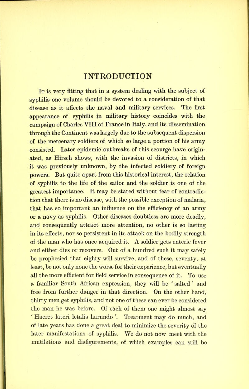 It is very fitting that in a system dealing with the subject of syphilis one volume should be devoted to a consideration of that disease as it affects the naval and military services. The first appearance of syphilis in military history coincides with the campaign of Charles VIII of France in Italy, and its dissemination through the Continent was largely due to the subsequent dispersion of the mercenary soldiers of which so large a portion of his army consisted. Later epidemic outbreaks of this scourge have origin- ated, as Hirsch shows, with the invasion of districts, in which it was previously unknown, by the infected soldiery of foreign powers. But quite apart from this historical interest, the relation of syphilis to the life of the sailor and the soldier is one of the greatest importance. It may be stated without fear of contradic- tion that there is no disease, with the possible exception of malaria, that has so important an influence on the efficiency of an army or a navy as syphilis. Other diseases doubtless are more deadly, and consequently attract more attention, no other is so lasting in its effects, nor so persistent in its attack on the bodily strength of the man who has once acquired it. A soldier gets enteric fever and either dies or recovers. Out of a hundred such it may safely be prophesied that eighty will survive, and of these, seventy, at least, be not only none the worse for their experience, but eventually all the more efficient for field service in consequence of it. To use a familiar South African expression, they will be £ salted ’ and free from further danger in that direction. On the other hand, thirty men get syphilis, and not one of these can ever be considered the man he was before. Of each of them one might almost say ‘ Haeret lateri letalis harundo ’. Treatment may do much, and of late years has done a great deal to minimize the severity of the later manifestations of syphilis. We do not now meet with the mutilations and disfigurements, of which examples can still be