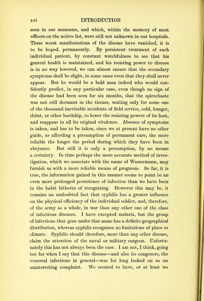 seen in our museums, and which, within the memory of most officers on the active list, were still not unknown in our hospitals. These worst manifestations of the disease have vanished, it is to be hoped, permanently. By persistent treatment of each individual patient, by constant watchfulness to see that his general health is maintained, and his resisting power to disease is in no way lowered, we can almost ensure that the secondary symptoms shall be slight, in some cases even that they shall never appear. But he would be a bold man indeed who would con- fidently predict, in any particular case, even though no sign of the disease had been seen for six months, that the spirochaete was not still dormant in the tissues, waiting only for some one of the thousand inevitable accidents of field service, cold, hunger, thirst, or other hardship, to lower the resisting powers of its host, and reappear in all its original virulence. Absence of symptoms is taken, and has to be taken, since we at present have no other guide, as affording a presumption of permanent cure, the more reliable the longer the period during which they have been in abeyance. But still it is only a presumption, by no means a certainty. In time perhaps the more accurate method of inves- tigation, which we associate with the name of Wassermann, may furnish us with a more reliable means of prognosis. So far, it is true, the information gained in this manner seems to point to an even more prolonged persistence of infection than we have been in the habit hitherto of recognizing. However this may be, it remains an undoubted fact that syphilis has a greater influence on the physical efficiency of the individual soldier, and, therefore, of the army as a whole, in war than any other one of the class of infectious diseases. I have excepted malaria, but the group of infections that goes under that name has a definite geographical distribution, whereas syphilis recognizes no limitations of place or climate. Syphilis should therefore, more than any other disease, claim the attention of the naval or military surgeon. Unfortu- nately this has not always been the case. I am not, I think, going too far when I say that this disease—and also its congeners, the venereal infections in general—was for long looked on as an uninteresting complaint. We seemed to have, or at least we
