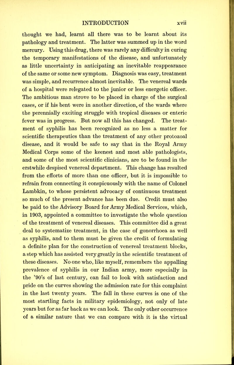 thought we had, learnt all there was to be learnt about its pathology and treatment. The latter was summed up in the word mercury. Using this drug, there was rarely any difficulty in curing the temporary manifestations of the disease, and unfortunately as little uncertainty in anticipating an inevitable reappearance of the same or some new symptom. Diagnosis was easy, treatment was simple, and recurrence almost inevitable. The venereal wards of a hospital were relegated to the junior or less energetic officer. The ambitious man strove to be placed in charge of the surgical cases, or if his bent were in another direction, of the wards where the perennially exciting struggle with tropical diseases or enteric fever was in progress. But now all this has changed. The treat- ment of syphilis has been recognized as no less a matter for scientific therapeutics than the treatment of any other protozoal disease, and it would be safe to say that in the Royal Army Medical Corps some of the keenest and most able pathologists, and some of the most scientific clinicians, are to be found in the erstwhile despised venereal department. This change has resulted from the efforts of more than one officer, but it is impossible to refrain from connecting it conspicuously with the name of Colonel Lambkin, to whose persistent advocacy of continuous treatment so much of the present advance has been due. Credit must also be paid to the Advisory Board for Army Medical Services, which, in 1903, appointed a committee to investigate the whole question of the treatment of venereal diseases. This committee did a great deal to systematize treatment, in the case of gonorrhoea as well as syphilis, and to them must be given the credit of formulating a definite plan for the construction of venereal treatment blocks, a step which has assisted very greatly in the scientific treatment of these diseases. No one who, like myself, remembers the appalling prevalence of syphilis in our Indian army, more especially in the ’90’s of last century, can fail to look with satisfaction and pride on the curves showing the admission rate for this complaint in the last twenty years. The fall in these curves is one of the most startling facts in military epidemiology, not only of late years but for as far back as we can look. The only other occurrence of a similar nature that we can compare with it is the virtual