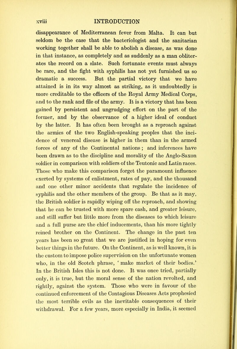 disappearance of Mediterranean fever from Malta. It can but seldom be the case that the bacteriologist and the sanitarian working together shall be able to abolish a disease, as was done in that instance, as completely and as suddenly as a man obliter- ates the record on a slate. Such fortunate events must always be rare, and the fight with syphilis has not yet furnished us so dramatic a success. But the partial victory that we have attained is in its way almost as striking, as it undoubtedly is more creditable to the officers of the Royal Army Medical Corps, and to the rank and file of the army. It is a victory that has been gained by persistent and ungrudging effort on the part of the former, and by the observance of a higher ideal of conduct by the latter. It has often been brought as a reproach against the armies of the two English-speaking peoples that the inci- dence of venereal disease is higher in them than in the armed forces of any of the Continental nations; and inferences have been drawn as to the discipline and morality of the Anglo-Saxon soldier in comparison with soldiers of the Teutonic and Latin races. Those who make this comparison forget the paramount influence exerted by systems of enlistment, rates of pay, and the thousand and one other minor accidents that regulate the incidence of syphilis and the other members of the group. Be that as it may, the British soldier is rapidly wiping off the reproach, and showing that he can be trusted with more spare cash, and greater leisure, and still suffer but little more from the diseases to which leisure and a full purse are the chief inducements, than his more tightly reined brother on the Continent. The change in the past ten years has been so great that we are justified in hoping for even better tilings in the future. On the Continent, as is well known, it is the custom to impose police supervision on the unfortunate women who, in the old Scotch phrase, ‘ make market of their bodies.’ In the British Isles this is not done. It was once tried, partially only, it is true, but the moral sense of the nation revolted, and rightly, against the system. Those who were in favour of the continued enforcement of the Contagious Diseases Acts prophesied the most terrible evils as the inevitable consequences of their withdrawal. For a few years, more especially in India, it seemed