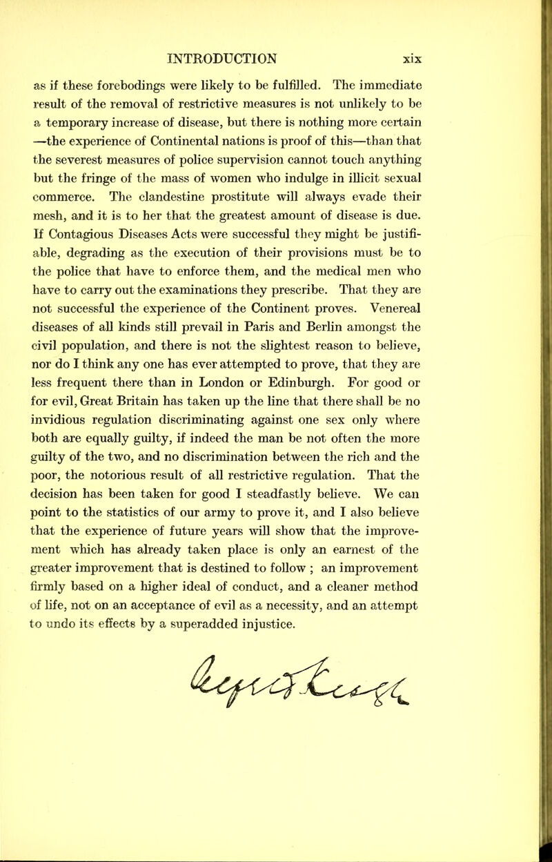 as if these forebodings were likely to be fulfilled. The immediate result of the removal of restrictive measures is not unlikely to be a temporary increase of disease, but there is nothing more certain —the experience of Continental nations is proof of this—than that the severest measures of police supervision cannot touch anything but the fringe of the mass of women who indulge in illicit sexual commerce. The clandestine prostitute will always evade their mesh, and it is to her that the greatest amount of disease is due. If Contagious Diseases Acts were successful they might be justifi- able, degrading as the execution of their provisions must be to the police that have to enforce them, and the medical men who have to carry out the examinations they prescribe. That they are not successful the experience of the Continent proves. Venereal diseases of all kinds still prevail in Paris and Berlin amongst the civil population, and there is not the slightest reason to believe, nor do I think any one has ever attempted to prove, that they are less frequent there than in London or Edinburgh. For good or for evil, Great Britain has taken up the line that there shall be no invidious regulation discriminating against one sex only where both are equally guilty, if indeed the man be not often the more guilty of the two, and no discrimination between the rich and the poor, the notorious result of all restrictive regulation. That the decision has been taken for good I steadfastly believe. We can point to the statistics of our army to prove it, and I also believe that the experience of future years will show that the improve- ment which has already taken place is only an earnest of the greater improvement that is destined to follow ; an improvement firmly based on a higher ideal of conduct, and a cleaner method of life, not on an acceptance of evil as a necessity, and an attempt to undo its effects by a superadded injustice.