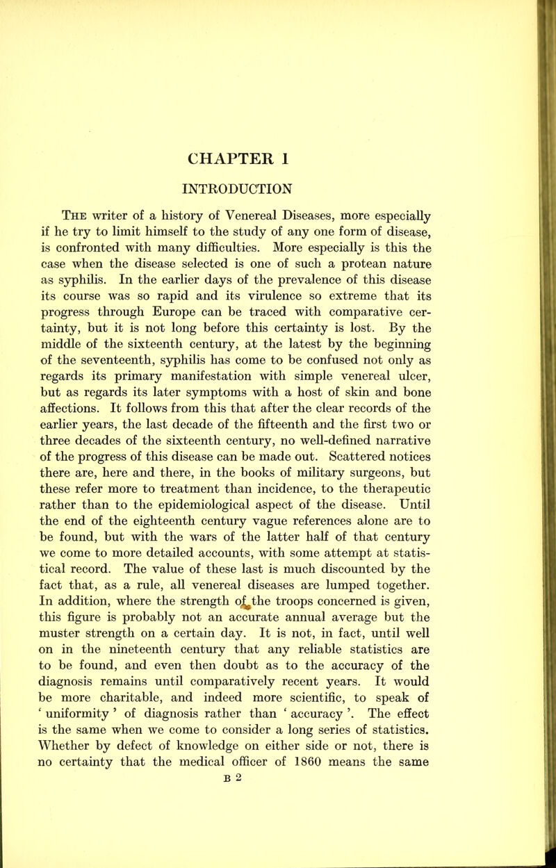 INTRODUCTION The writer of a history of Venereal Diseases, more especially if he try to limit himself to the study of any one form of disease, is confronted with many difficulties. More especially is this the case when the disease selected is one of such a protean nature as syphilis. In the earlier days of the prevalence of this disease its course was so rapid and its virulence so extreme that its progress through Europe can be traced with comparative cer- tainty, but it is not long before this certainty is lost. By the middle of the sixteenth century, at the latest by the beginning of the seventeenth, syphilis has come to be confused not only as regards its primary manifestation with simple venereal ulcer, but as regards its later symptoms with a host of skin and bone affections. It follows from this that after the clear records of the earlier years, the last decade of the fifteenth and the first two or three decades of the sixteenth century, no well-defined narrative of the progress of this disease can be made out. Scattered notices there are, here and there, in the books of military surgeons, but these refer more to treatment than incidence, to the therapeutic rather than to the epidemiological aspect of the disease. Until the end of the eighteenth century vague references alone are to be found, but with the wars of the latter half of that century we come to more detailed accounts, with some attempt at statis- tical record. The value of these last is much discounted by the fact that, as a rule, all venereal diseases are lumped together. In addition, where the strength oj^the troops concerned is given, this figure is probably not an accurate annual average but the muster strength on a certain day. It is not, in fact, until well on in the nineteenth century that any reliable statistics are to be found, and even then doubt as to the accuracy of the diagnosis remains until comparatively recent years. It would be more charitable, and indeed more scientific, to speak of ‘ uniformity 5 of diagnosis rather than ‘ accuracy ’. The effect is the same when we come to consider a long series of statistics. Whether by defect of knowledge on either side or not, there is no certainty that the medical officer of 1860 means the same